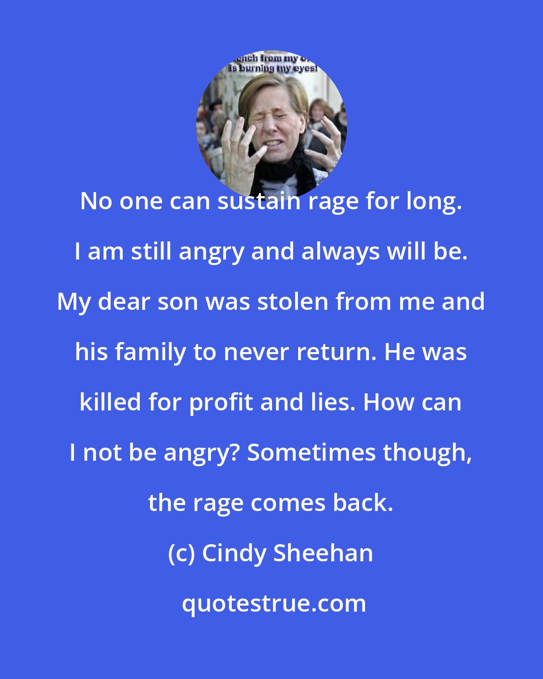 Cindy Sheehan: No one can sustain rage for long. I am still angry and always will be. My dear son was stolen from me and his family to never return. He was killed for profit and lies. How can I not be angry? Sometimes though, the rage comes back.