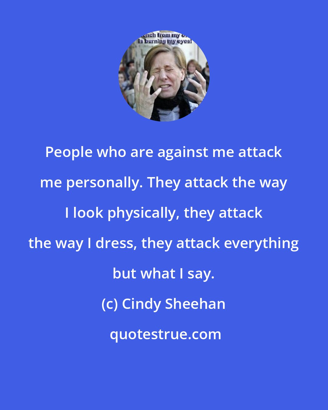 Cindy Sheehan: People who are against me attack me personally. They attack the way I look physically, they attack the way I dress, they attack everything but what I say.