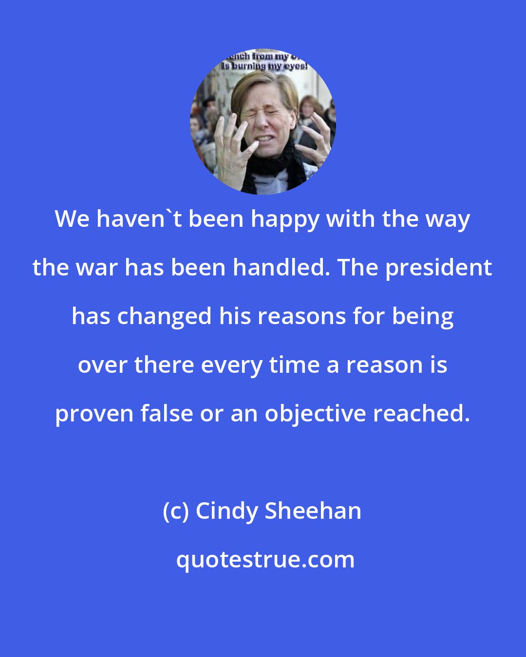 Cindy Sheehan: We haven't been happy with the way the war has been handled. The president has changed his reasons for being over there every time a reason is proven false or an objective reached.