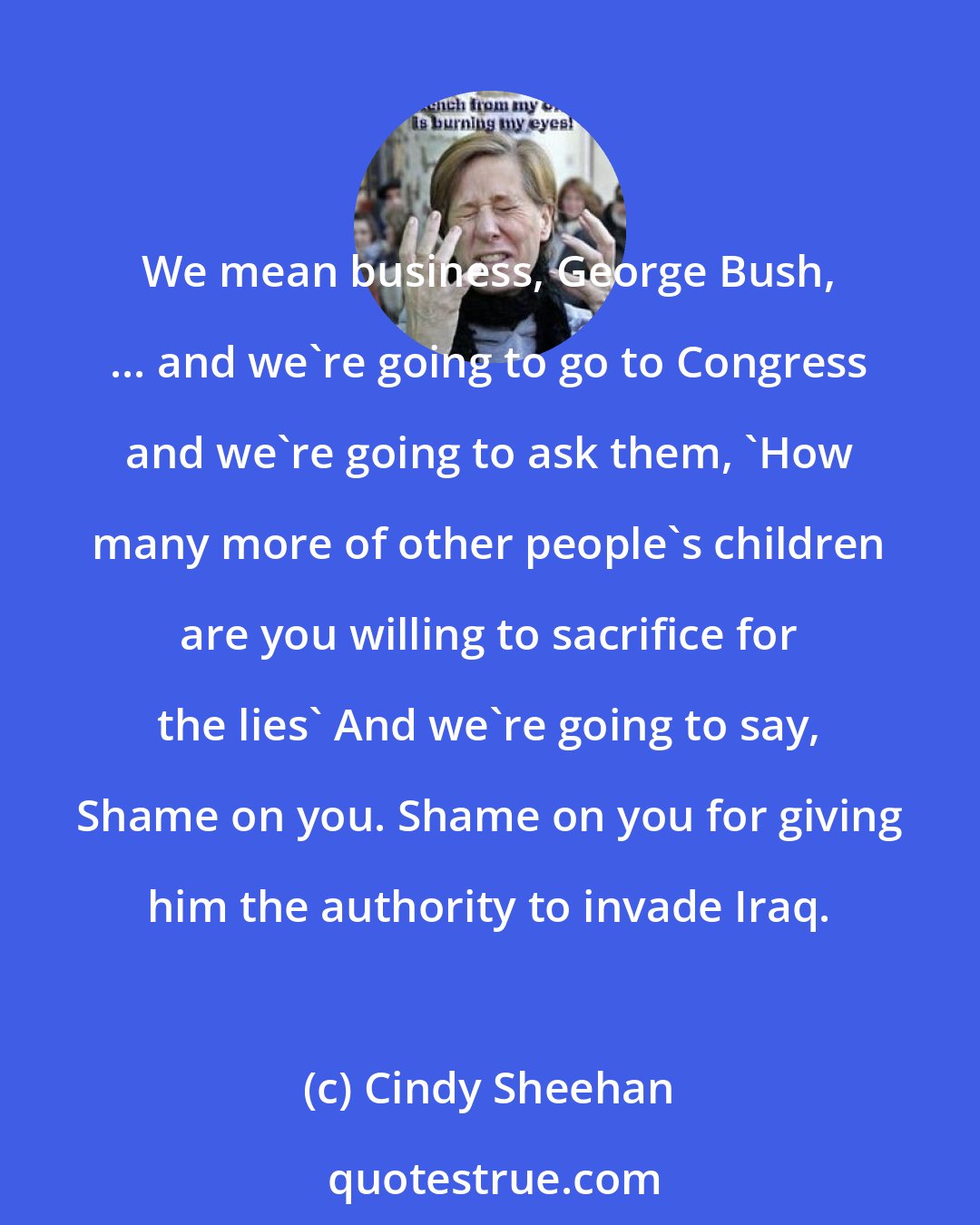 Cindy Sheehan: We mean business, George Bush, ... and we're going to go to Congress and we're going to ask them, 'How many more of other people's children are you willing to sacrifice for the lies' And we're going to say, Shame on you. Shame on you for giving him the authority to invade Iraq.