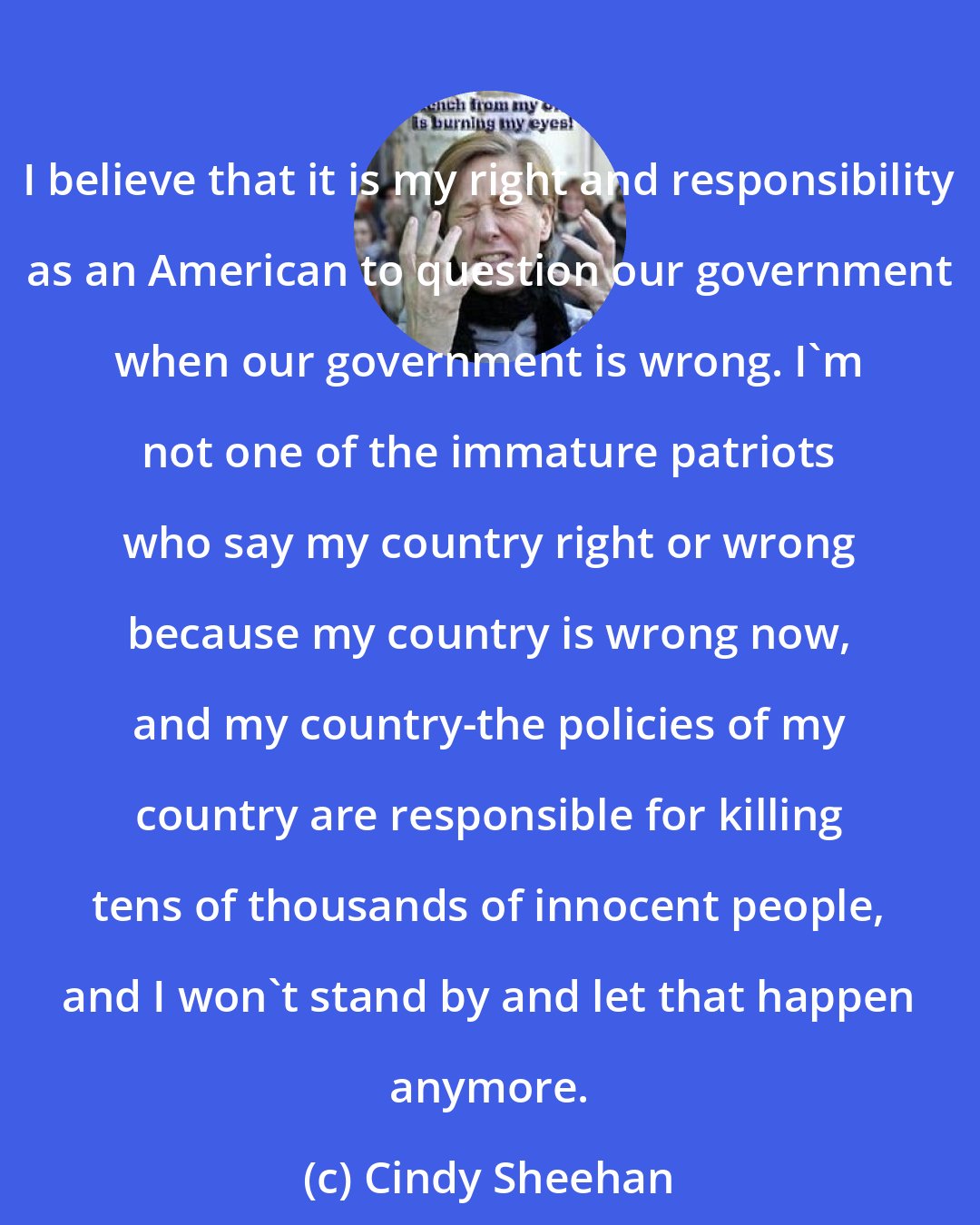 Cindy Sheehan: I believe that it is my right and responsibility as an American to question our government when our government is wrong. I'm not one of the immature patriots who say my country right or wrong because my country is wrong now, and my country-the policies of my country are responsible for killing tens of thousands of innocent people, and I won't stand by and let that happen anymore.