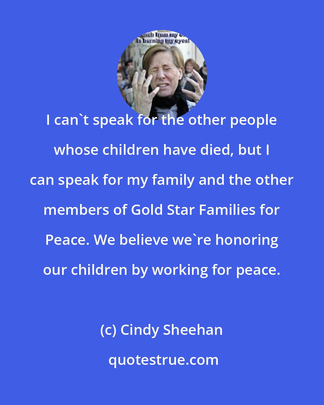 Cindy Sheehan: I can't speak for the other people whose children have died, but I can speak for my family and the other members of Gold Star Families for Peace. We believe we're honoring our children by working for peace.