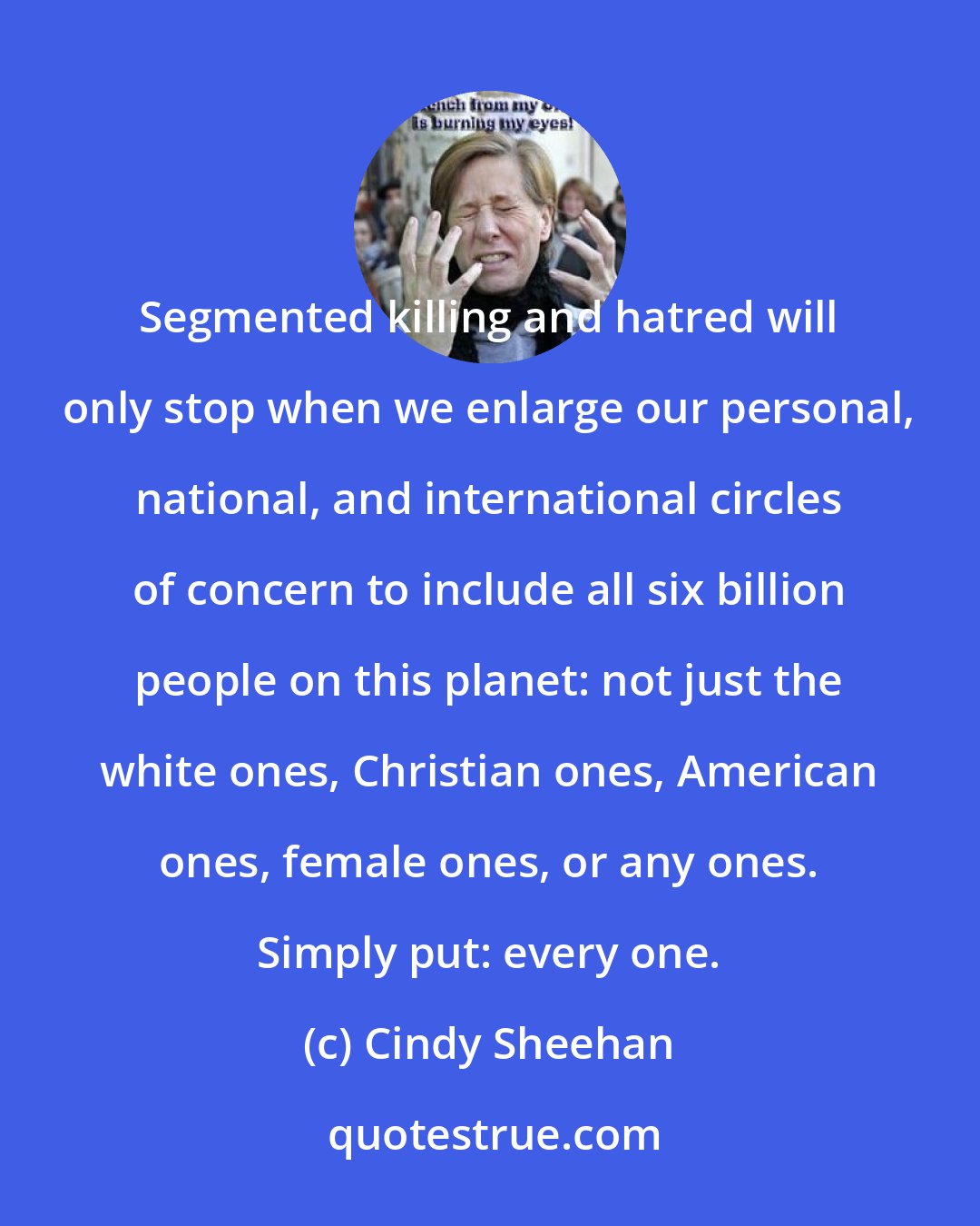 Cindy Sheehan: Segmented killing and hatred will only stop when we enlarge our personal, national, and international circles of concern to include all six billion people on this planet: not just the white ones, Christian ones, American ones, female ones, or any ones. Simply put: every one.