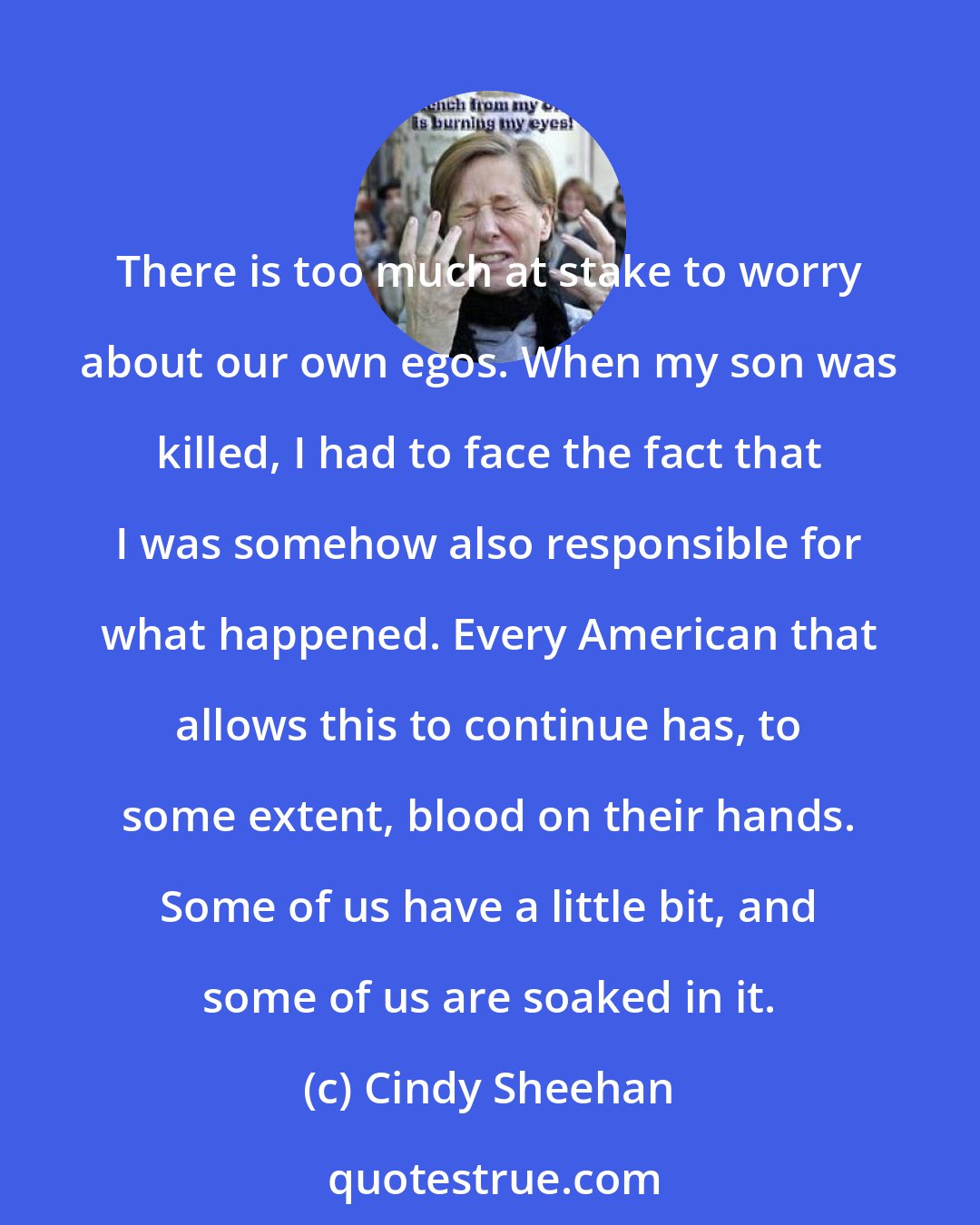 Cindy Sheehan: There is too much at stake to worry about our own egos. When my son was killed, I had to face the fact that I was somehow also responsible for what happened. Every American that allows this to continue has, to some extent, blood on their hands. Some of us have a little bit, and some of us are soaked in it.