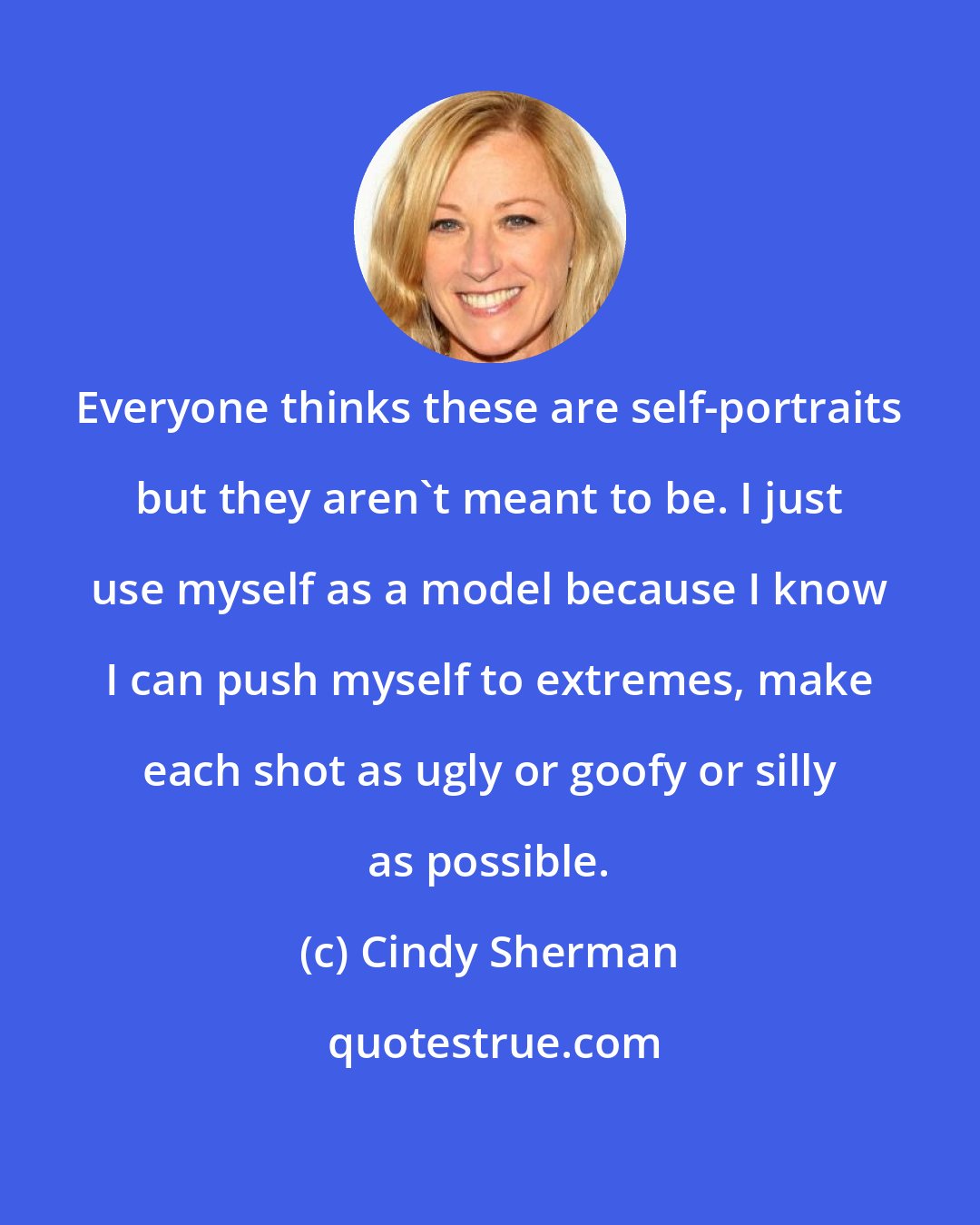 Cindy Sherman: Everyone thinks these are self-portraits but they aren't meant to be. I just use myself as a model because I know I can push myself to extremes, make each shot as ugly or goofy or silly as possible.