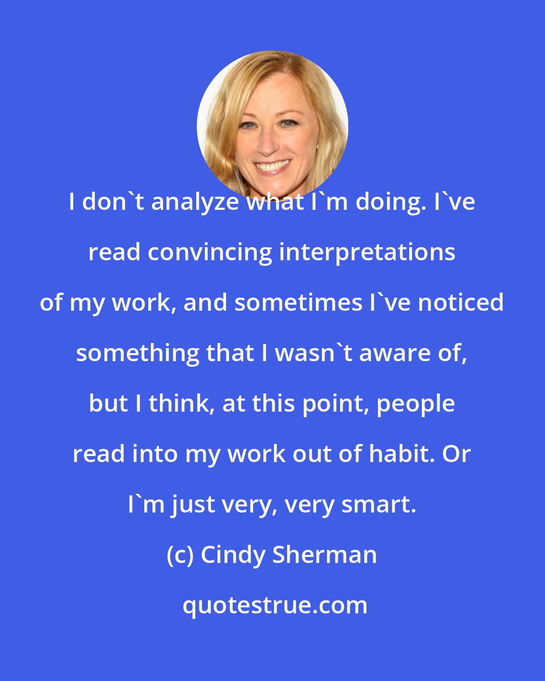 Cindy Sherman: I don't analyze what I'm doing. I've read convincing interpretations of my work, and sometimes I've noticed something that I wasn't aware of, but I think, at this point, people read into my work out of habit. Or I'm just very, very smart.