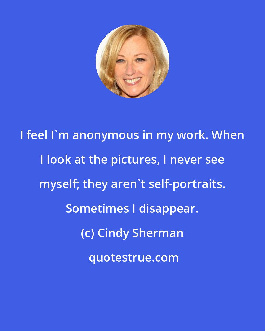 Cindy Sherman: I feel I'm anonymous in my work. When I look at the pictures, I never see myself; they aren't self-portraits. Sometimes I disappear.