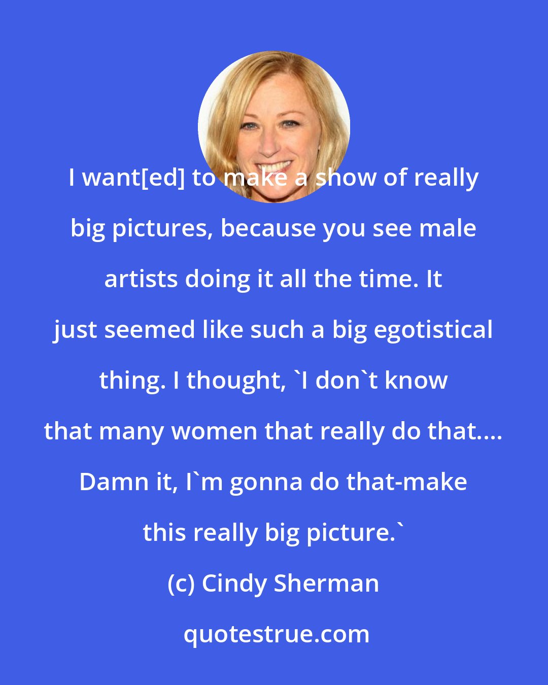 Cindy Sherman: I want[ed] to make a show of really big pictures, because you see male artists doing it all the time. It just seemed like such a big egotistical thing. I thought, 'I don't know that many women that really do that.... Damn it, I'm gonna do that-make this really big picture.'