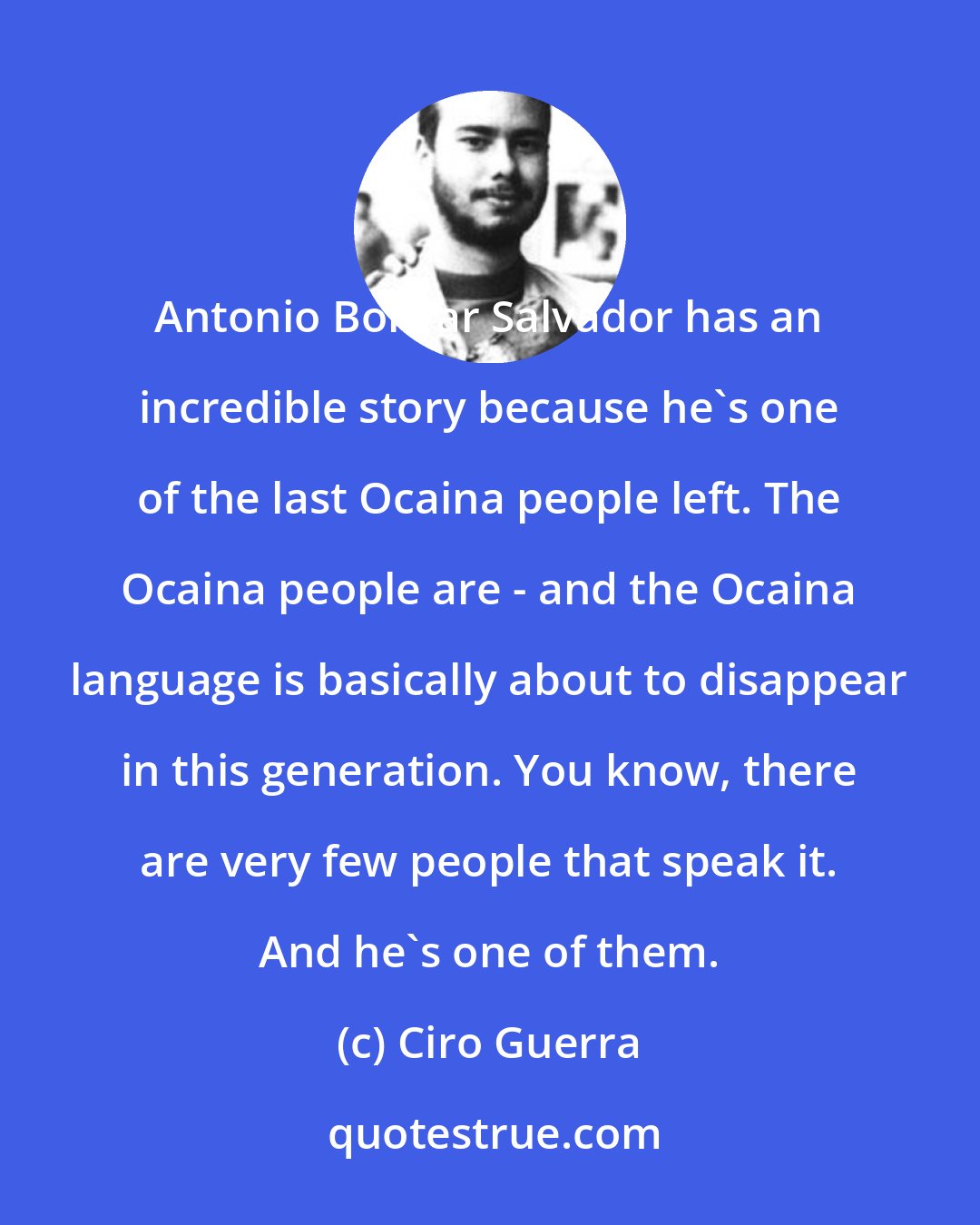 Ciro Guerra: Antonio Bolivar Salvador has an incredible story because he's one of the last Ocaina people left. The Ocaina people are - and the Ocaina language is basically about to disappear in this generation. You know, there are very few people that speak it. And he's one of them.