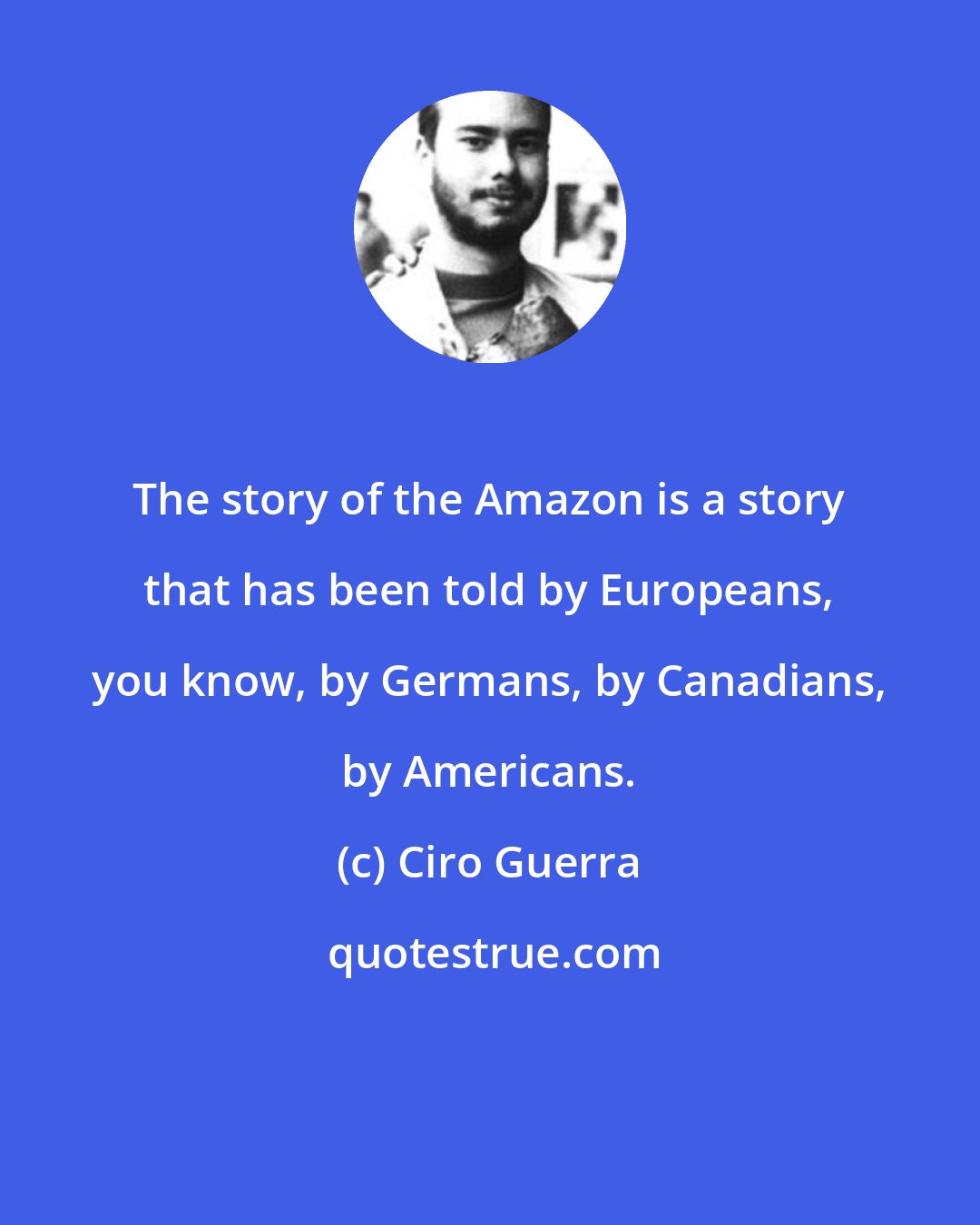 Ciro Guerra: The story of the Amazon is a story that has been told by Europeans, you know, by Germans, by Canadians, by Americans.
