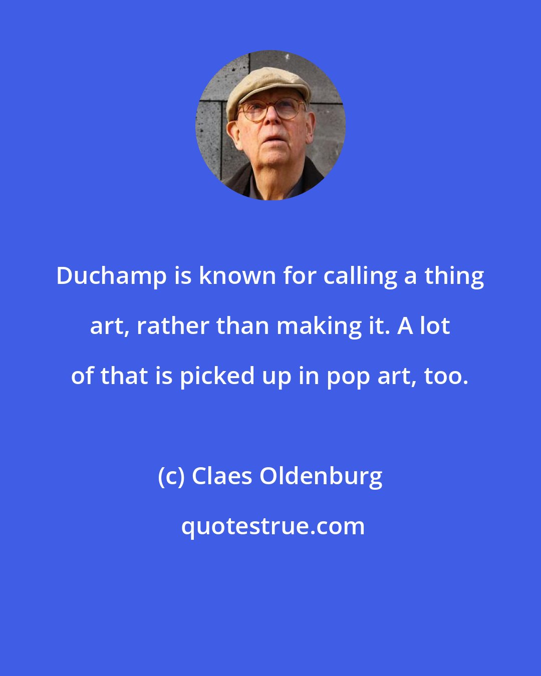 Claes Oldenburg: Duchamp is known for calling a thing art, rather than making it. A lot of that is picked up in pop art, too.