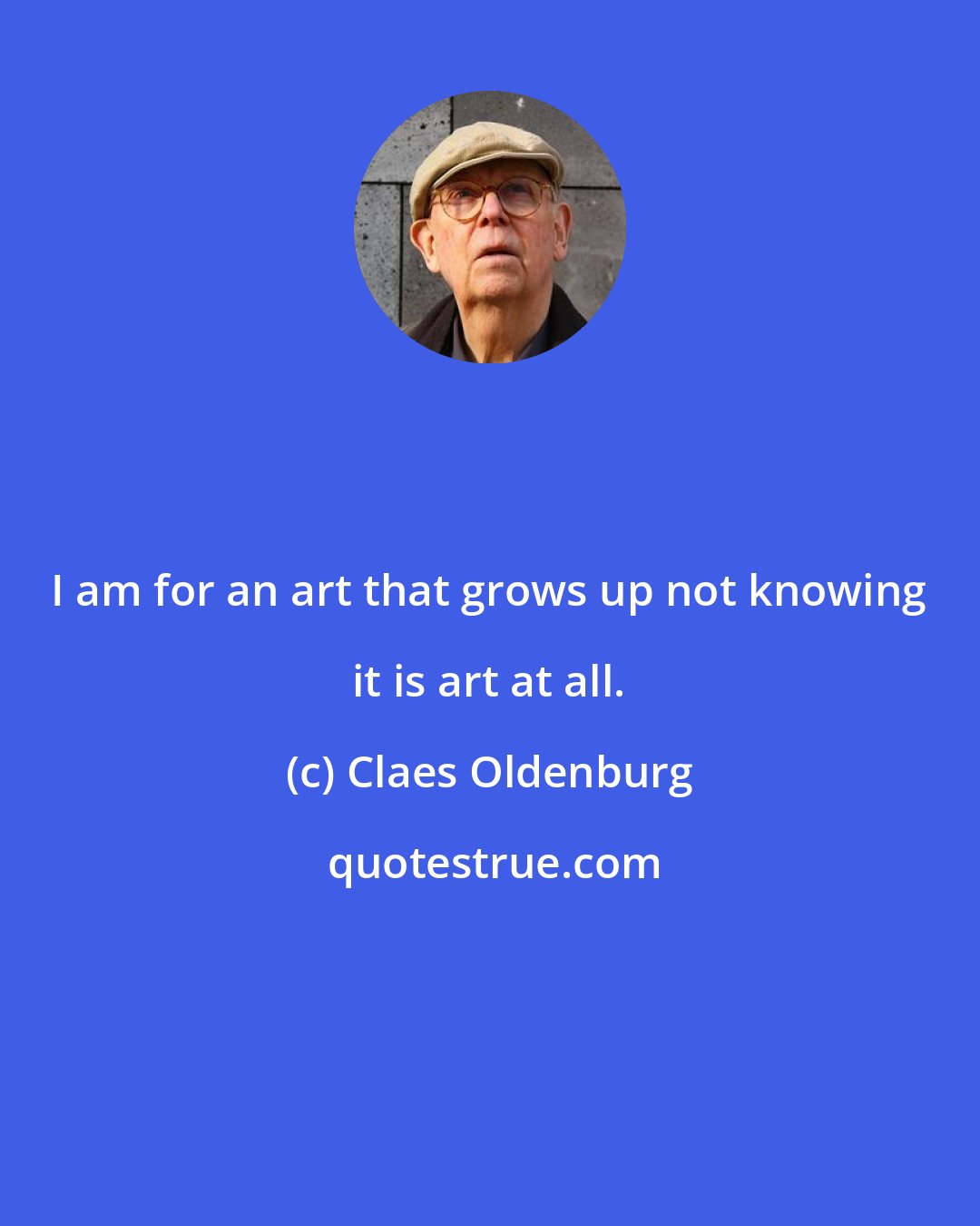 Claes Oldenburg: I am for an art that grows up not knowing it is art at all.