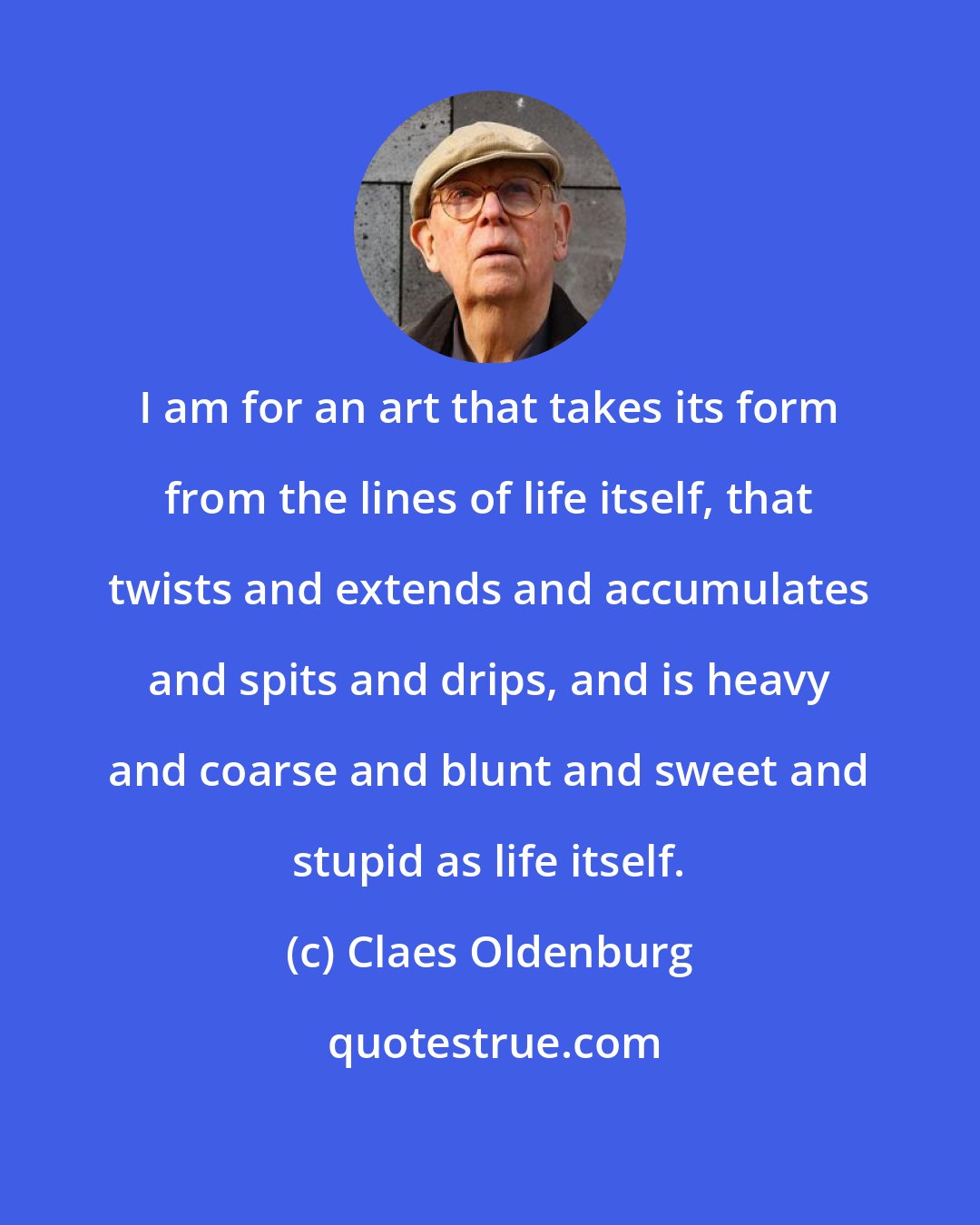 Claes Oldenburg: I am for an art that takes its form from the lines of life itself, that twists and extends and accumulates and spits and drips, and is heavy and coarse and blunt and sweet and stupid as life itself.