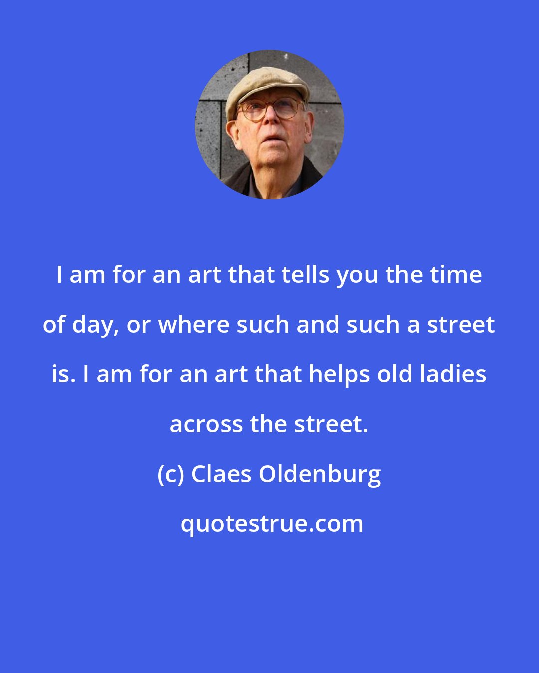 Claes Oldenburg: I am for an art that tells you the time of day, or where such and such a street is. I am for an art that helps old ladies across the street.