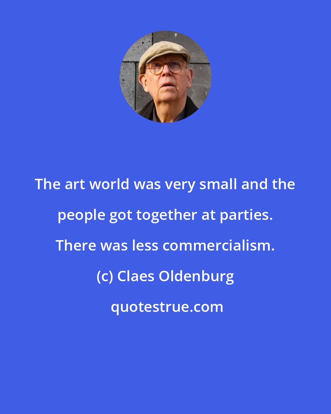 Claes Oldenburg: The art world was very small and the people got together at parties. There was less commercialism.