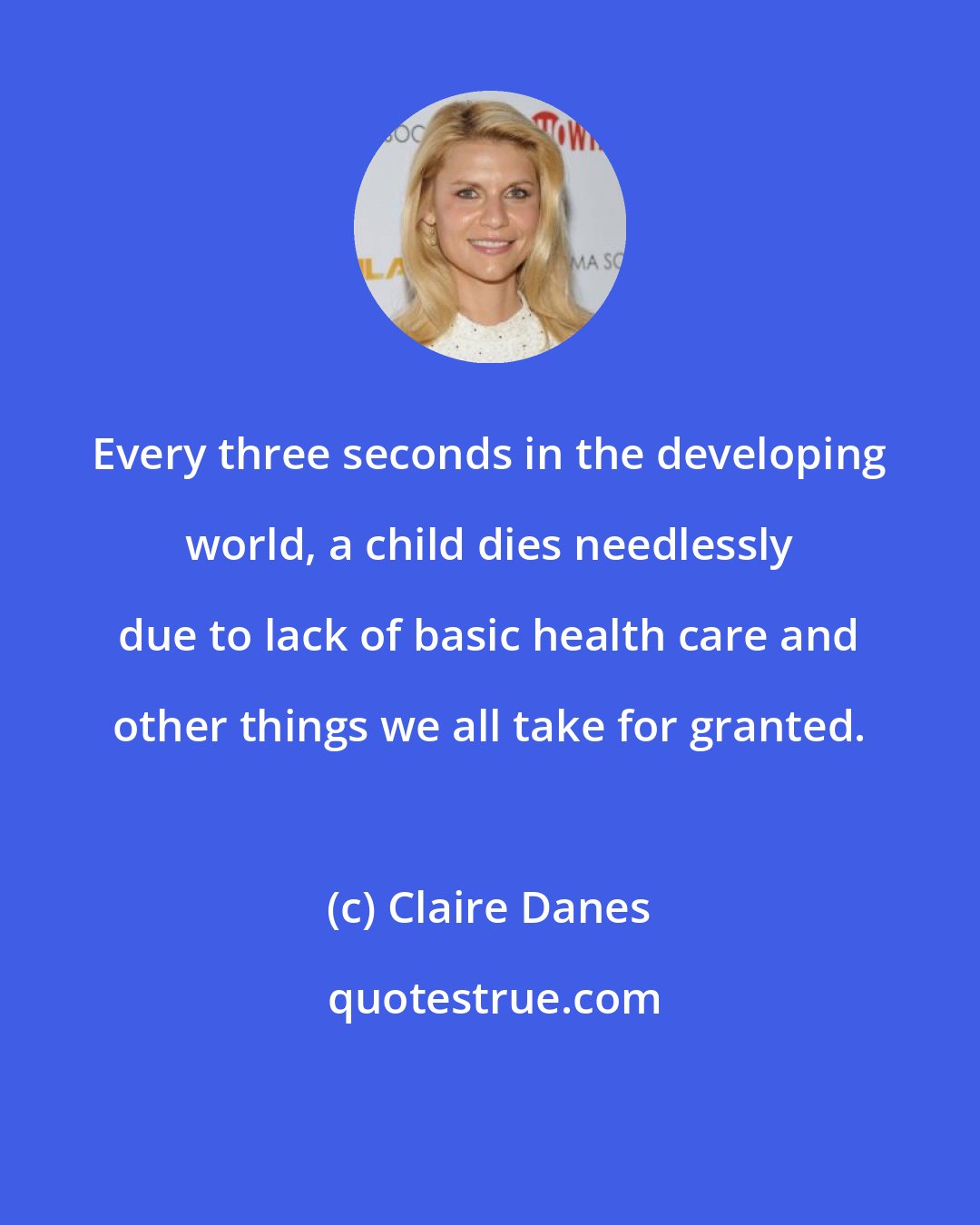 Claire Danes: Every three seconds in the developing world, a child dies needlessly due to lack of basic health care and other things we all take for granted.