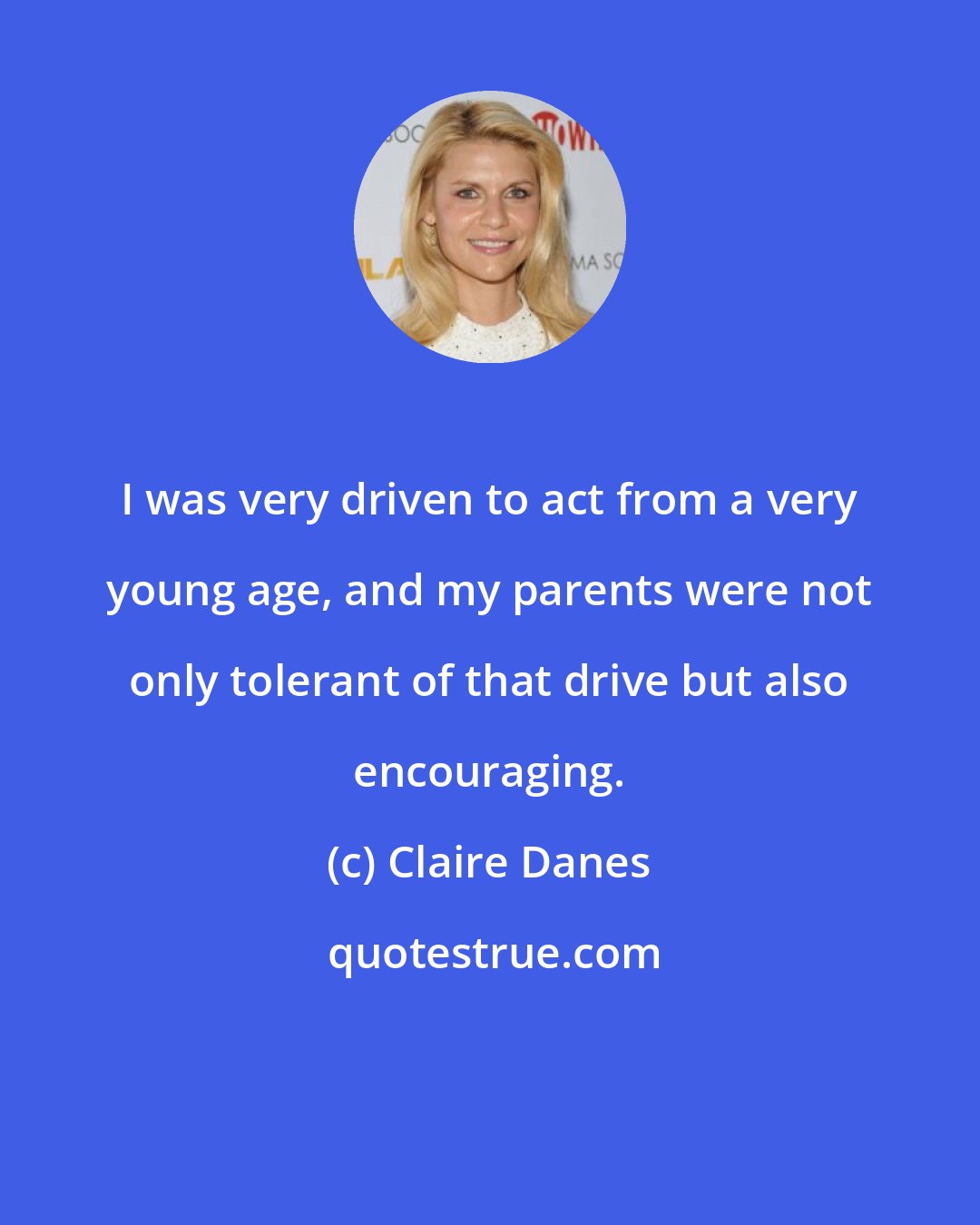 Claire Danes: I was very driven to act from a very young age, and my parents were not only tolerant of that drive but also encouraging.