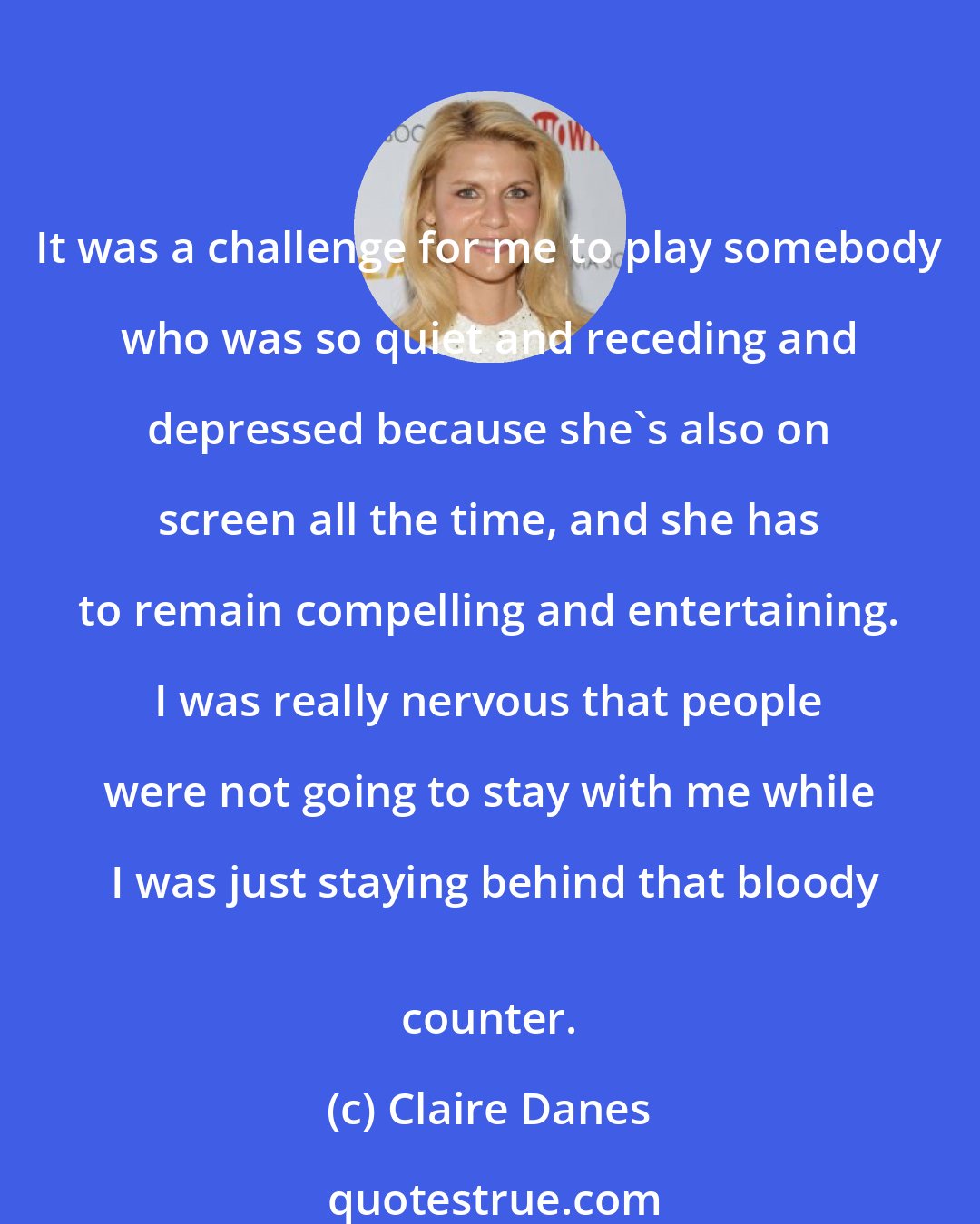 Claire Danes: It was a challenge for me to play somebody who was so quiet and receding and depressed because she's also on screen all the time, and she has to remain compelling and entertaining. I was really nervous that people were not going to stay with me while I was just staying behind that bloody
 counter.