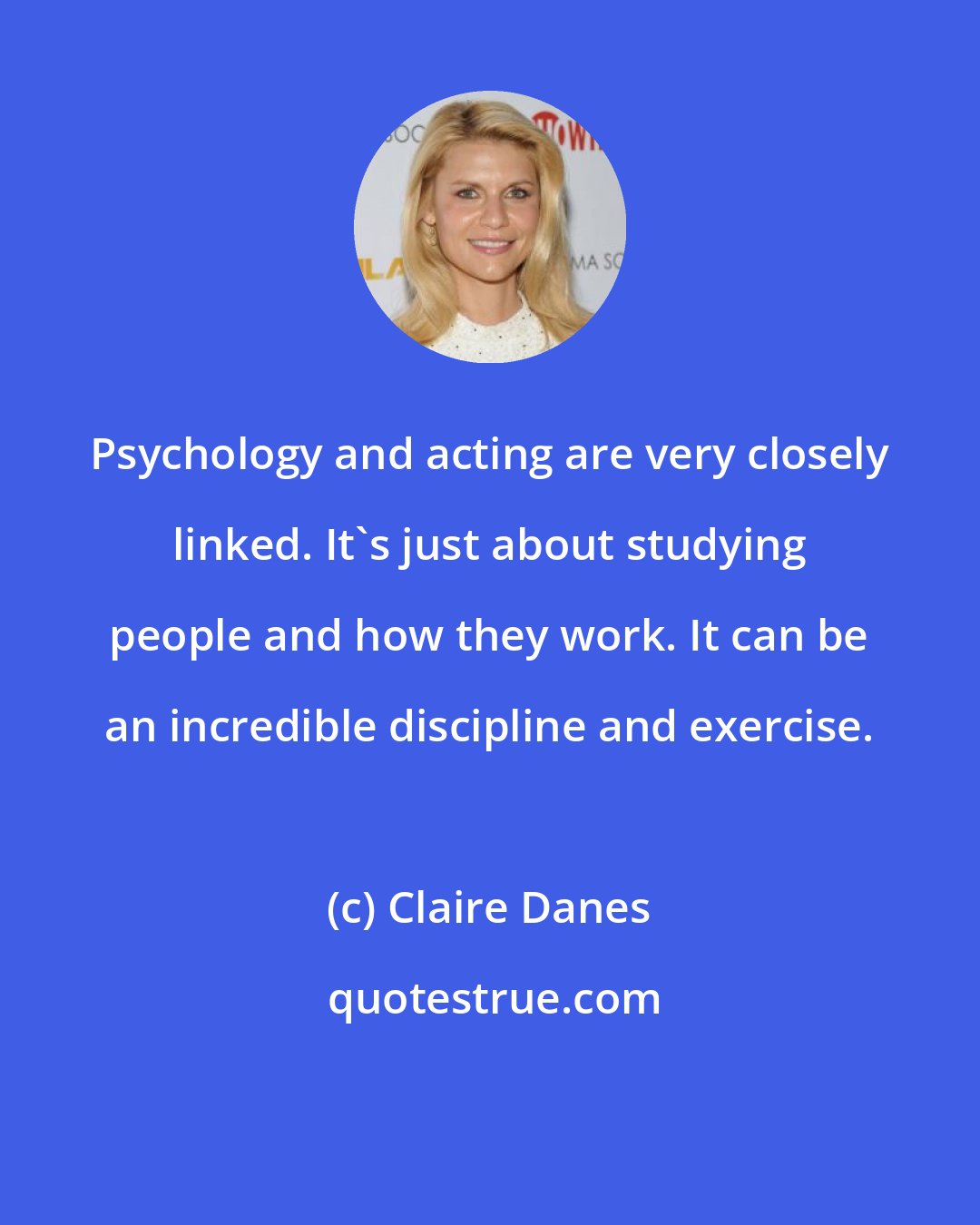 Claire Danes: Psychology and acting are very closely linked. It's just about studying people and how they work. It can be an incredible discipline and exercise.