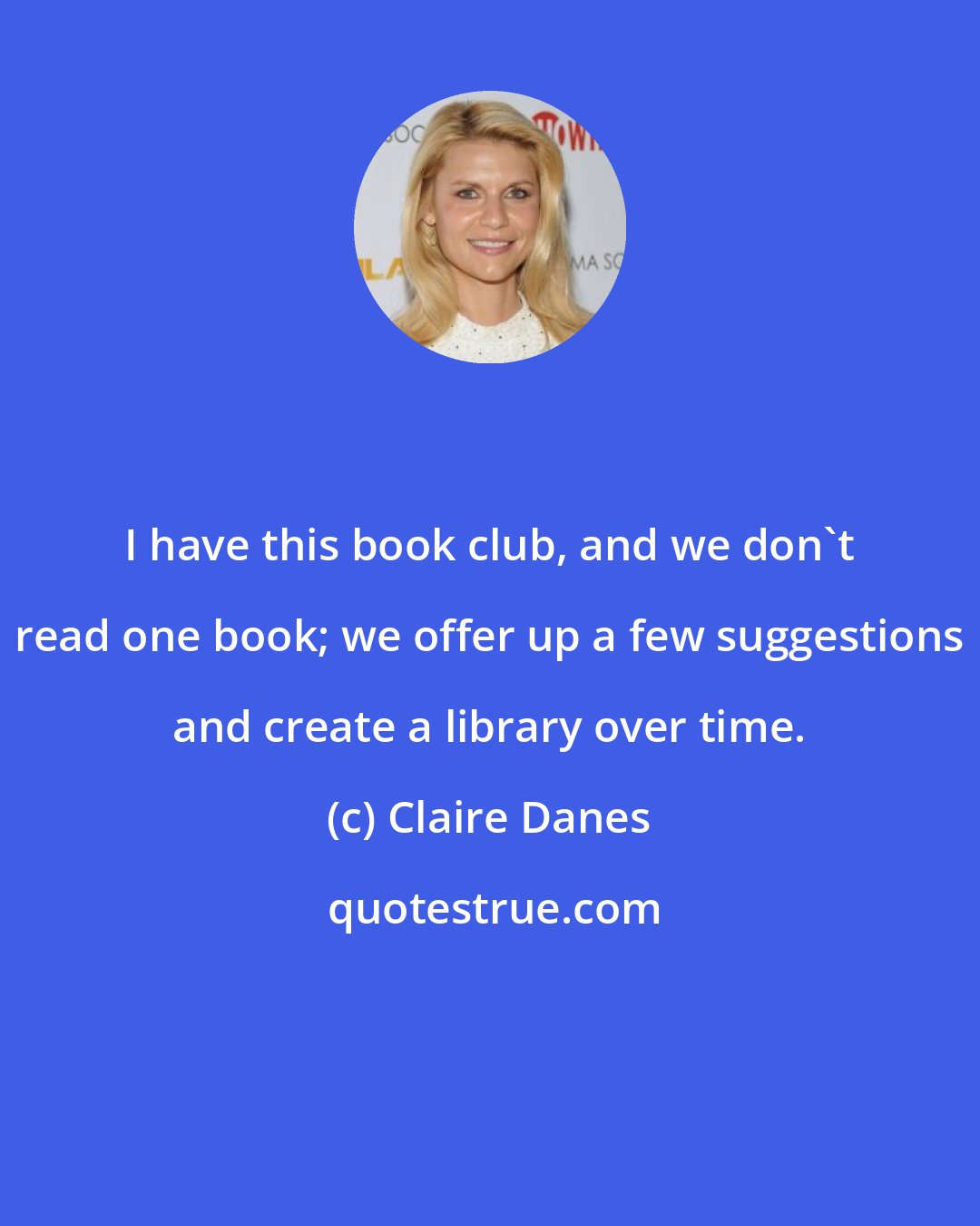 Claire Danes: I have this book club, and we don't read one book; we offer up a few suggestions and create a library over time.