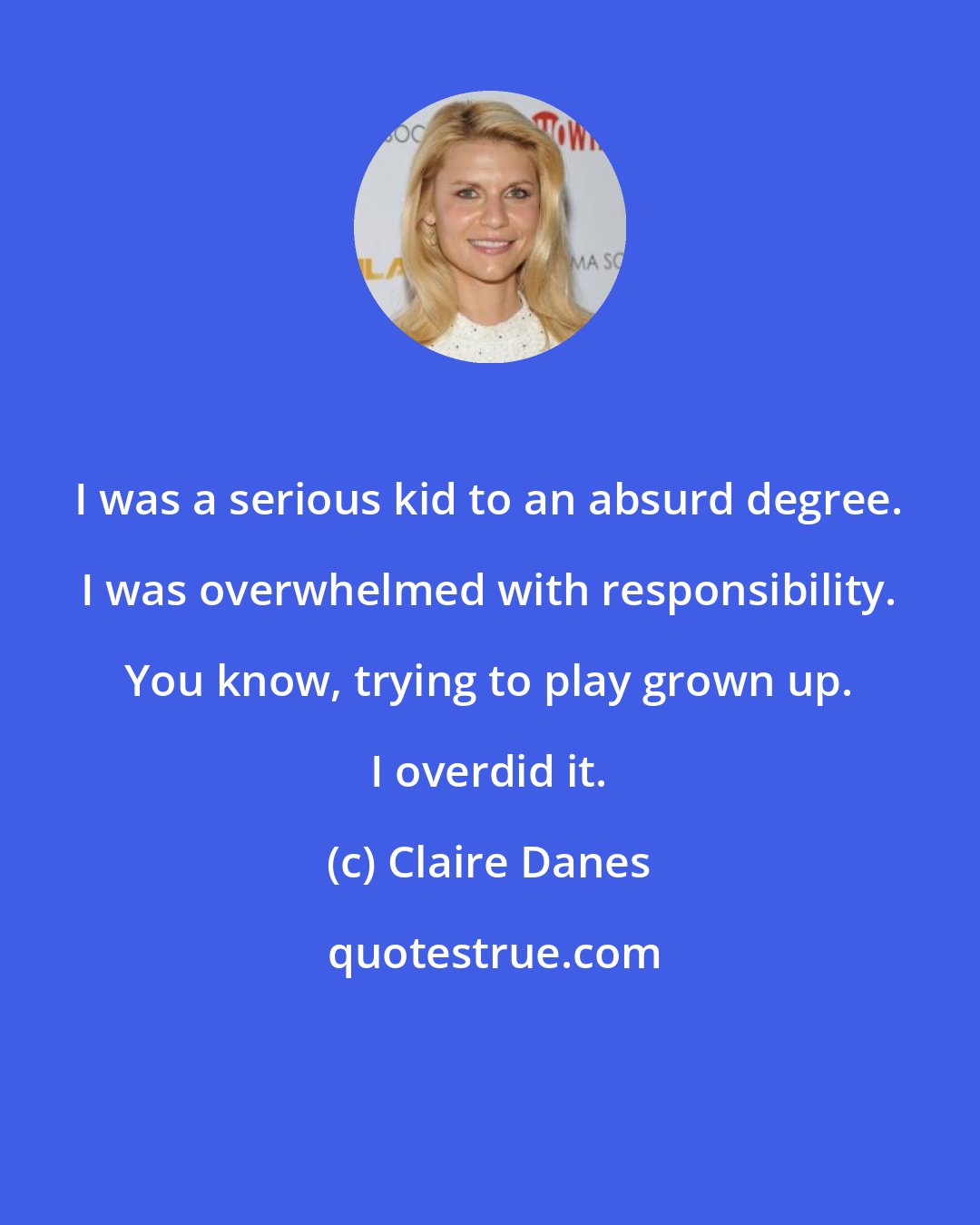 Claire Danes: I was a serious kid to an absurd degree. I was overwhelmed with responsibility. You know, trying to play grown up. I overdid it.