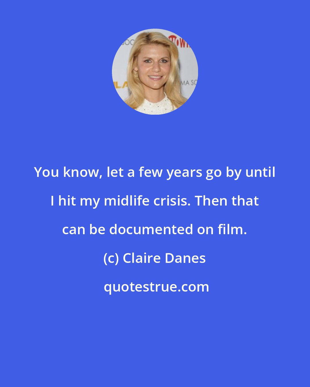 Claire Danes: You know, let a few years go by until I hit my midlife crisis. Then that can be documented on film.