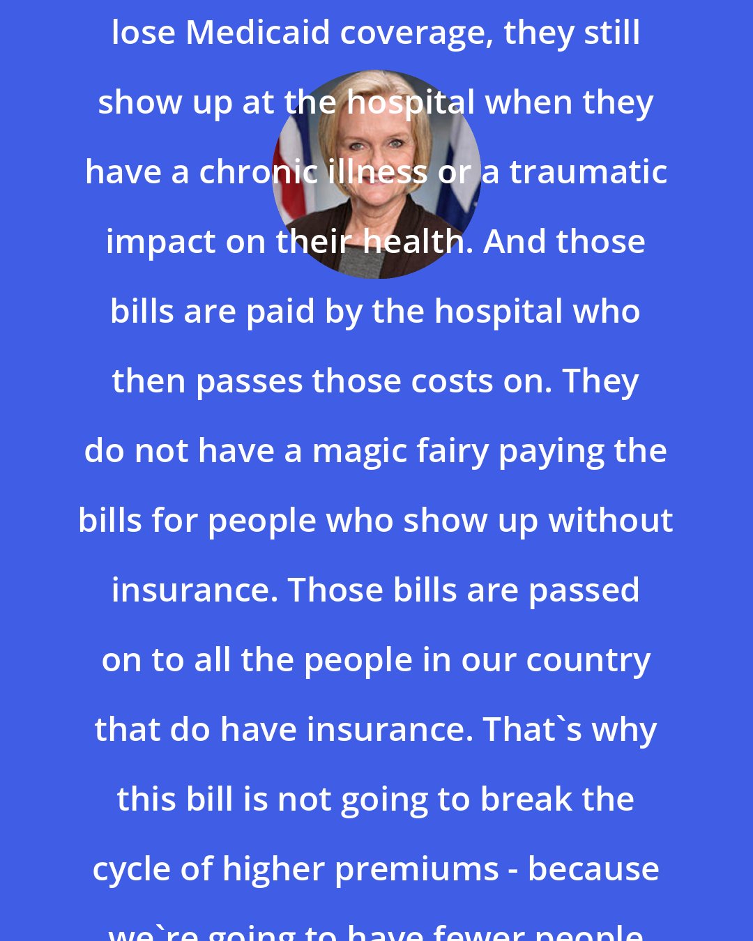 Claire McCaskill: I think people forget that when people lose Medicaid coverage, they still show up at the hospital when they have a chronic illness or a traumatic impact on their health. And those bills are paid by the hospital who then passes those costs on. They do not have a magic fairy paying the bills for people who show up without insurance. Those bills are passed on to all the people in our country that do have insurance. That's why this bill is not going to break the cycle of higher premiums - because we're going to have fewer people insured.