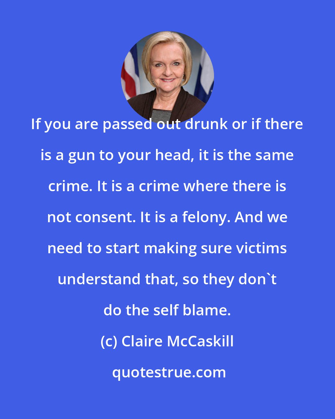 Claire McCaskill: If you are passed out drunk or if there is a gun to your head, it is the same crime. It is a crime where there is not consent. It is a felony. And we need to start making sure victims understand that, so they don't do the self blame.