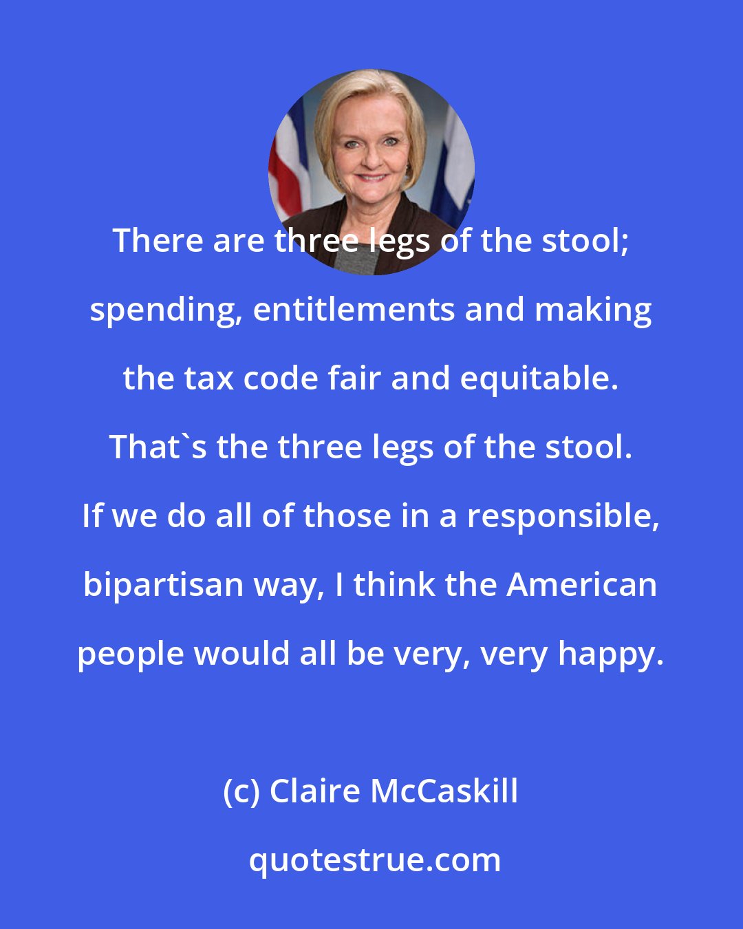 Claire McCaskill: There are three legs of the stool; spending, entitlements and making the tax code fair and equitable. That's the three legs of the stool. If we do all of those in a responsible, bipartisan way, I think the American people would all be very, very happy.