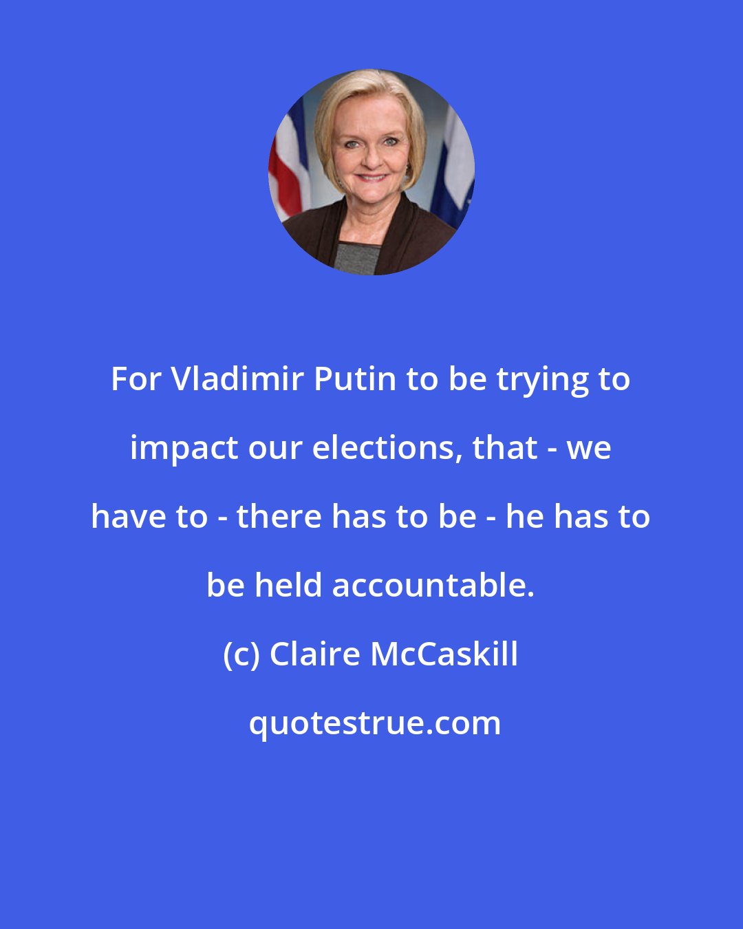 Claire McCaskill: For Vladimir Putin to be trying to impact our elections, that - we have to - there has to be - he has to be held accountable.