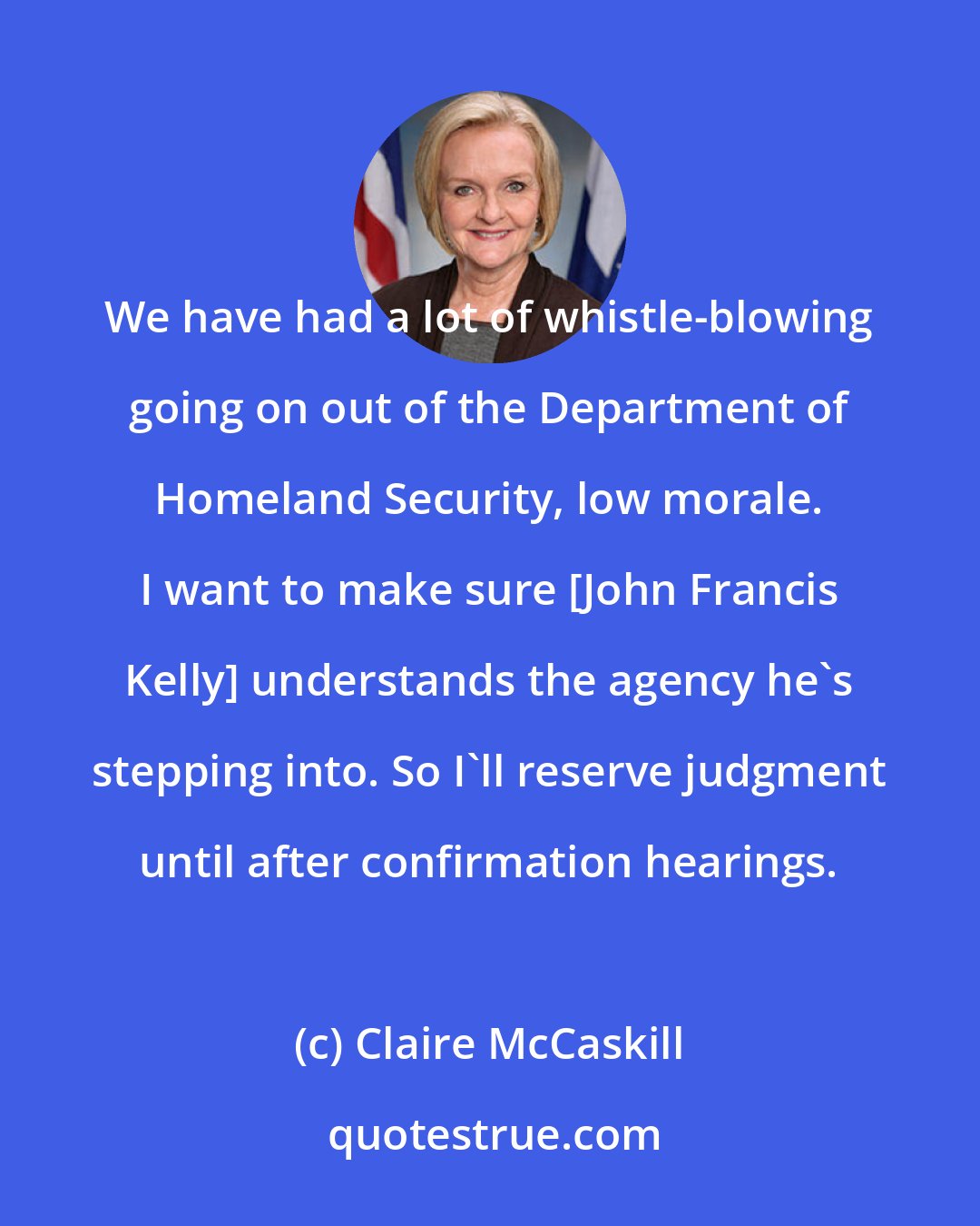 Claire McCaskill: We have had a lot of whistle-blowing going on out of the Department of Homeland Security, low morale. I want to make sure [John Francis Kelly] understands the agency he's stepping into. So I'll reserve judgment until after confirmation hearings.