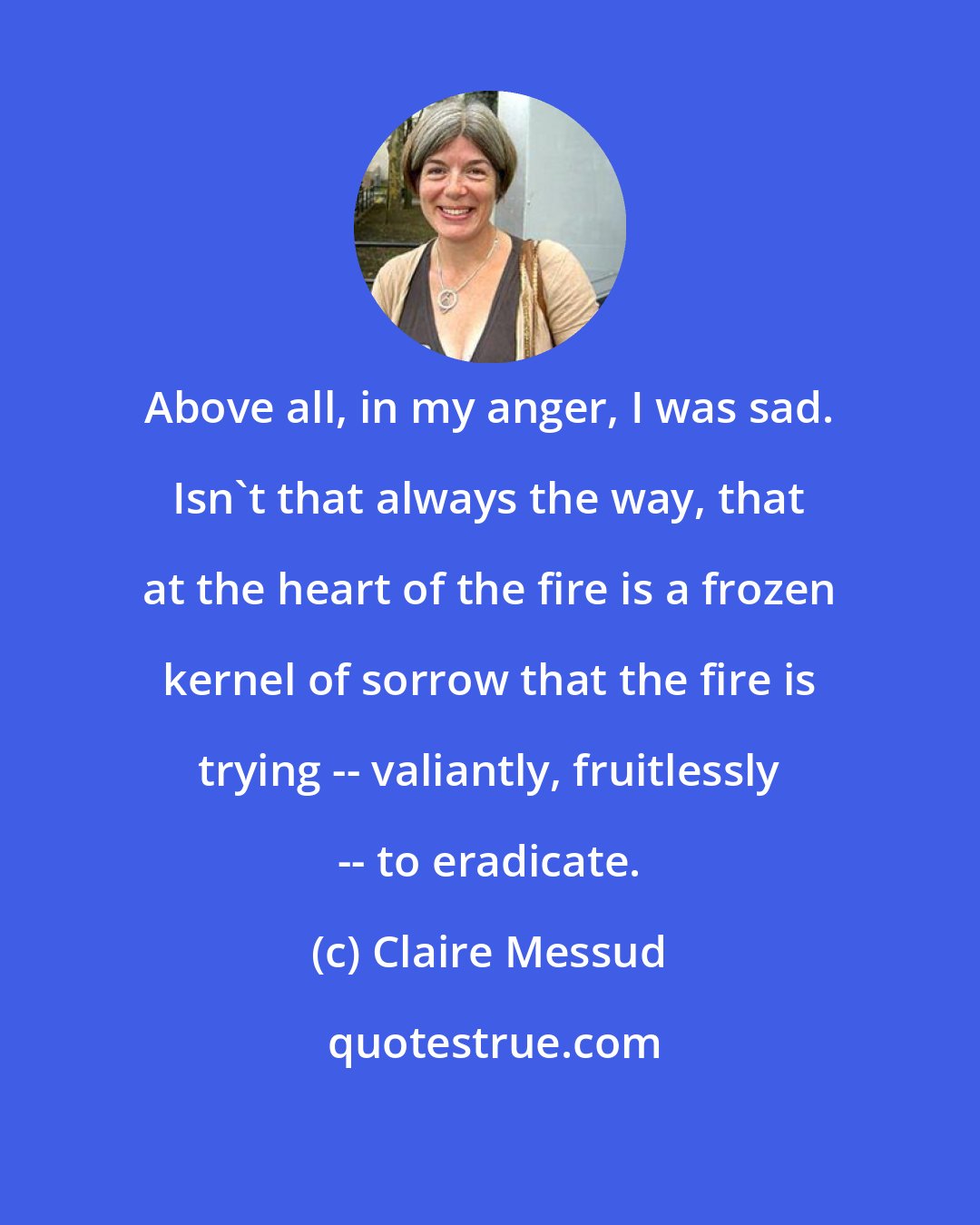 Claire Messud: Above all, in my anger, I was sad. Isn't that always the way, that at the heart of the fire is a frozen kernel of sorrow that the fire is trying -- valiantly, fruitlessly -- to eradicate.