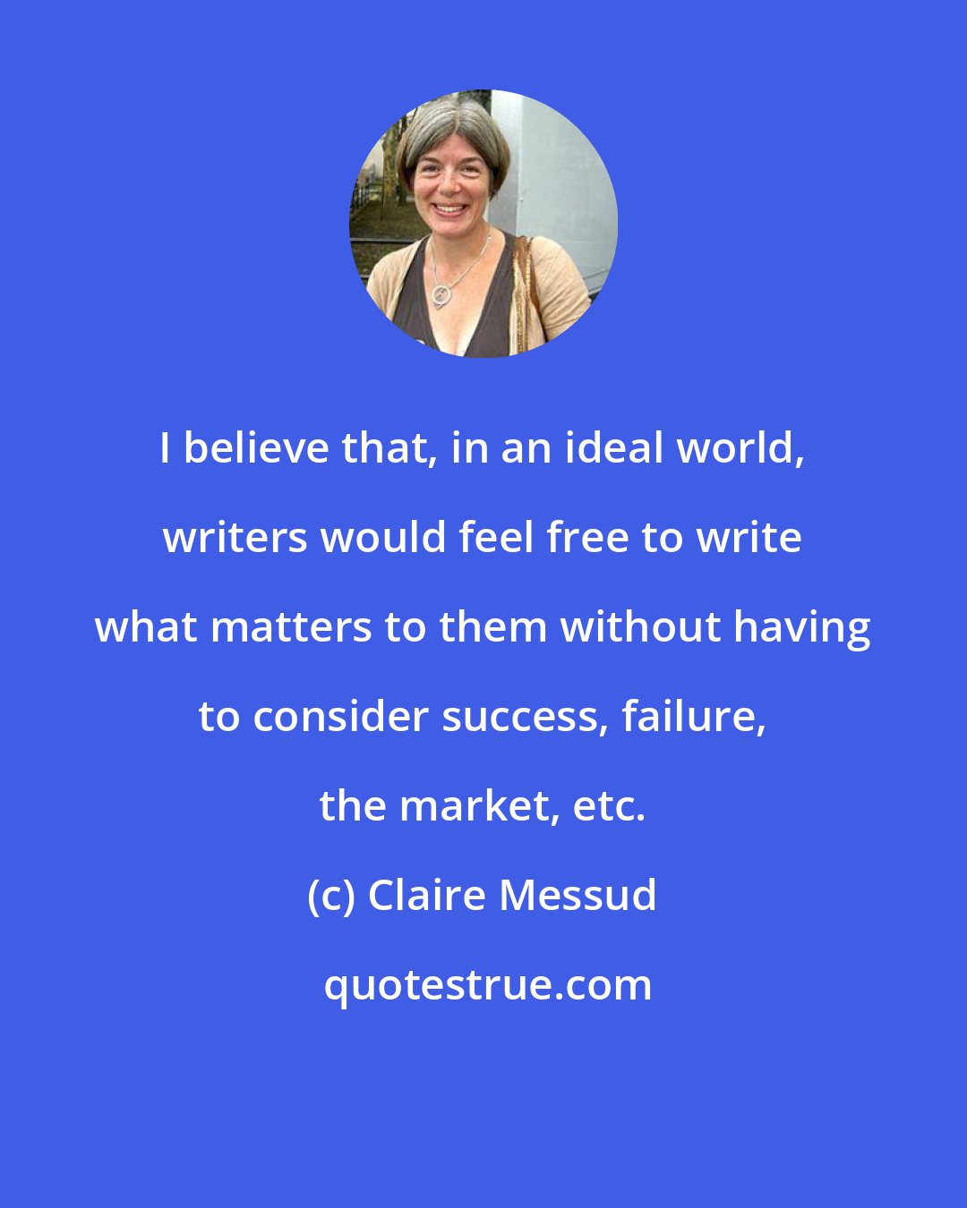 Claire Messud: I believe that, in an ideal world, writers would feel free to write what matters to them without having to consider success, failure, the market, etc.