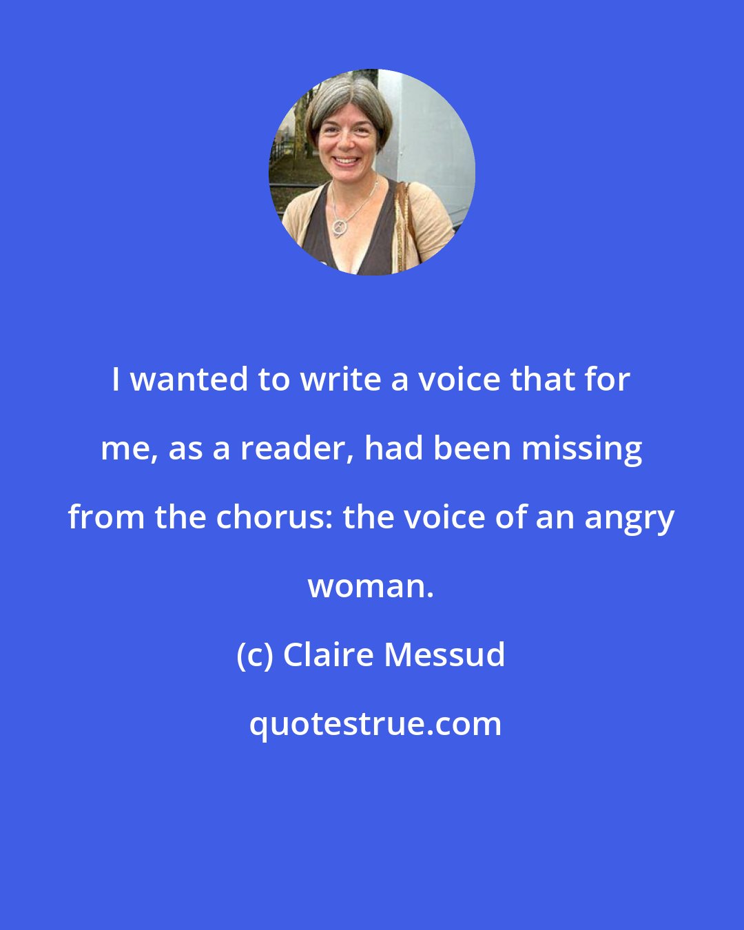 Claire Messud: I wanted to write a voice that for me, as a reader, had been missing from the chorus: the voice of an angry woman.