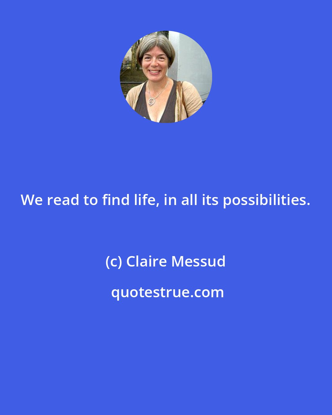 Claire Messud: We read to find life, in all its possibilities.