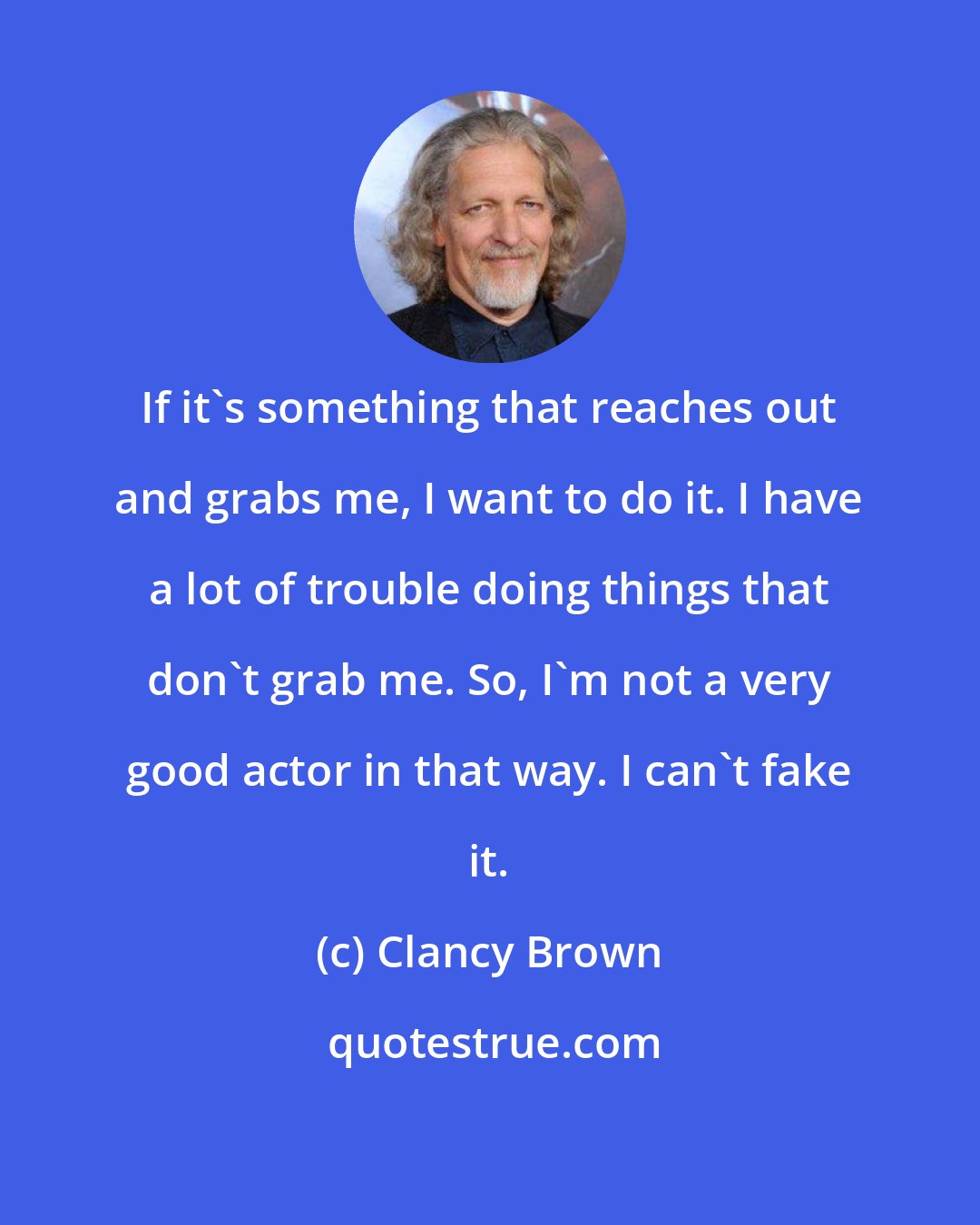 Clancy Brown: If it's something that reaches out and grabs me, I want to do it. I have a lot of trouble doing things that don't grab me. So, I'm not a very good actor in that way. I can't fake it.