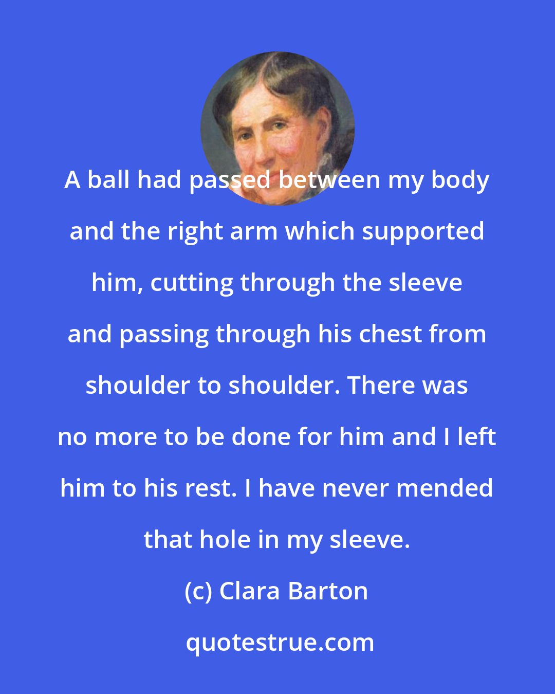 Clara Barton: A ball had passed between my body and the right arm which supported him, cutting through the sleeve and passing through his chest from shoulder to shoulder. There was no more to be done for him and I left him to his rest. I have never mended that hole in my sleeve.