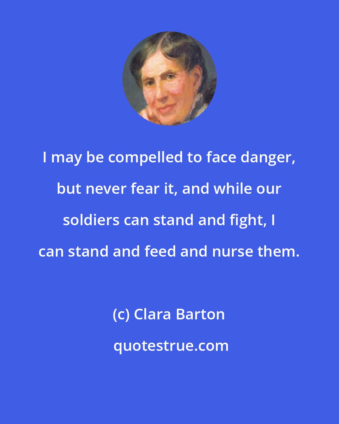 Clara Barton: I may be compelled to face danger, but never fear it, and while our soldiers can stand and fight, I can stand and feed and nurse them.