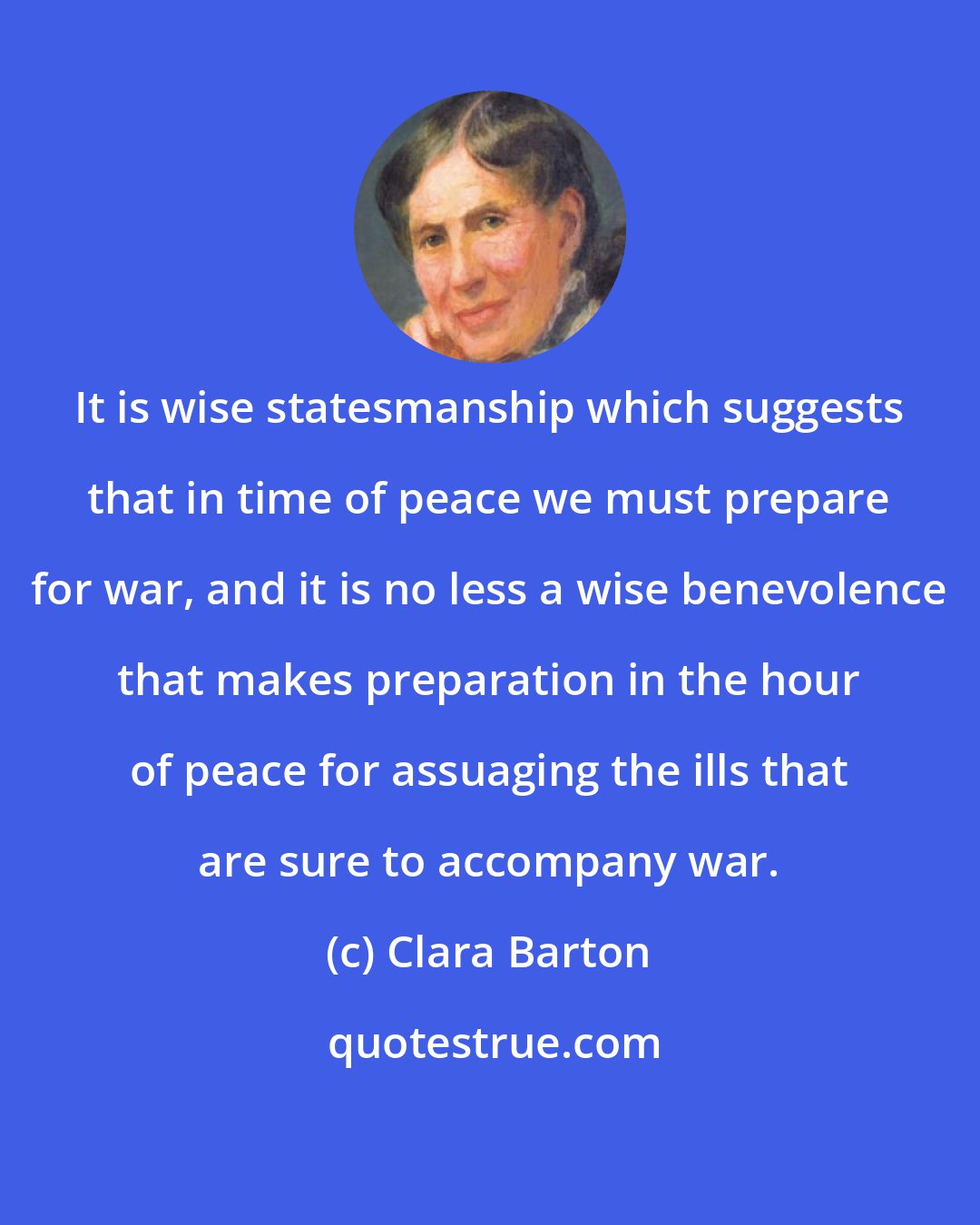 Clara Barton: It is wise statesmanship which suggests that in time of peace we must prepare for war, and it is no less a wise benevolence that makes preparation in the hour of peace for assuaging the ills that are sure to accompany war.