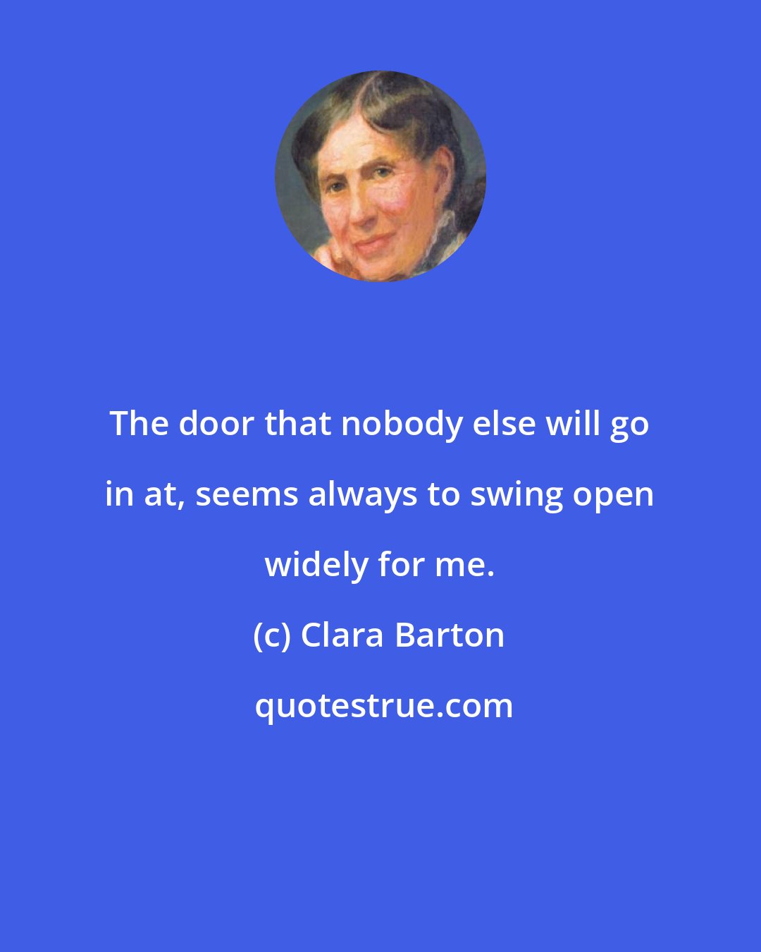 Clara Barton: The door that nobody else will go in at, seems always to swing open widely for me.