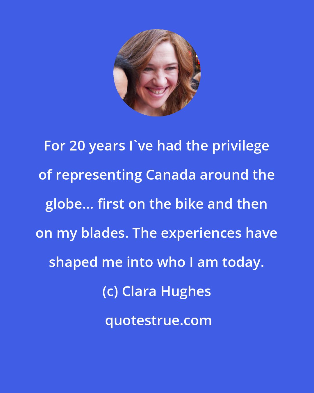 Clara Hughes: For 20 years I've had the privilege of representing Canada around the globe... first on the bike and then on my blades. The experiences have shaped me into who I am today.