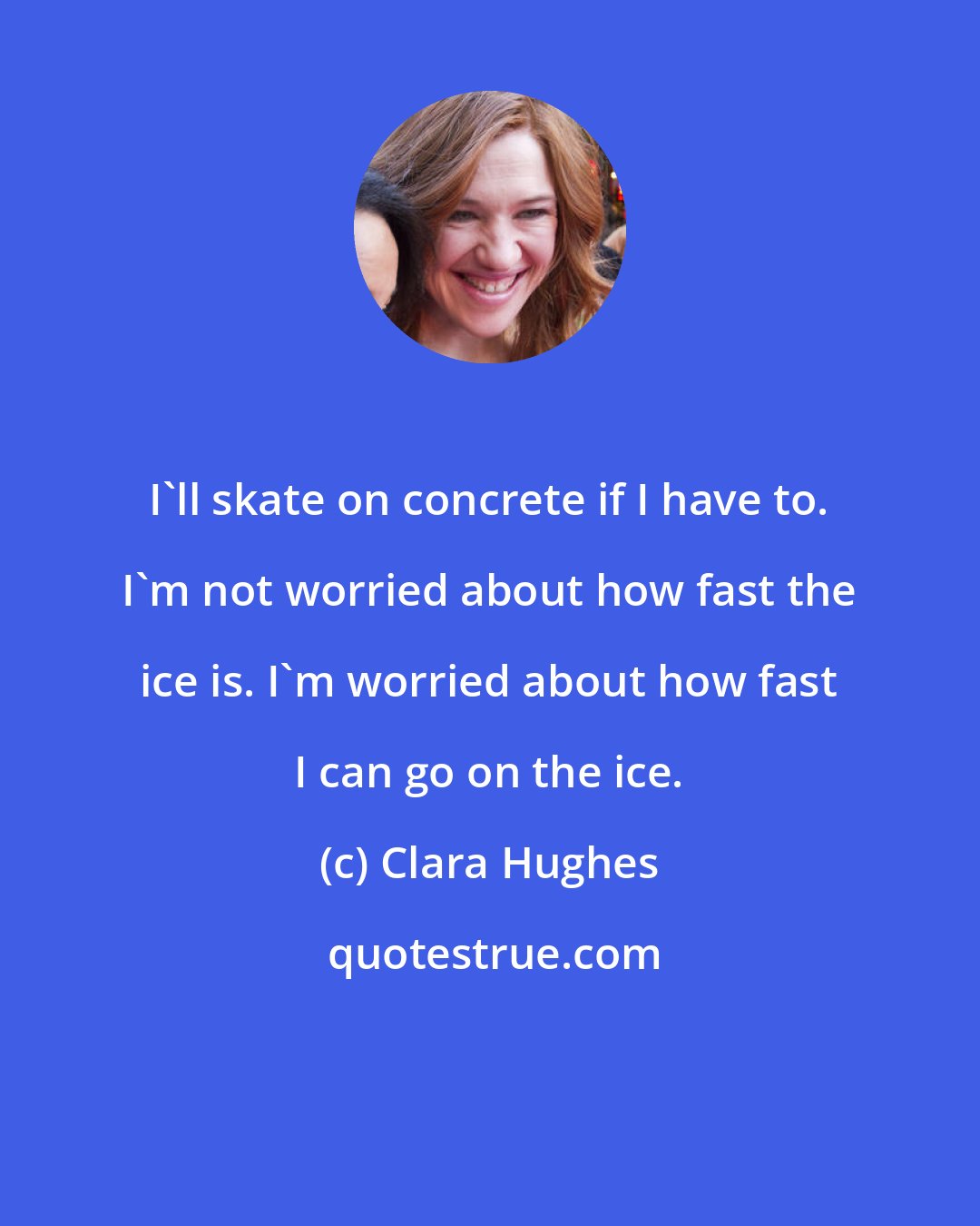 Clara Hughes: I'll skate on concrete if I have to. I'm not worried about how fast the ice is. I'm worried about how fast I can go on the ice.