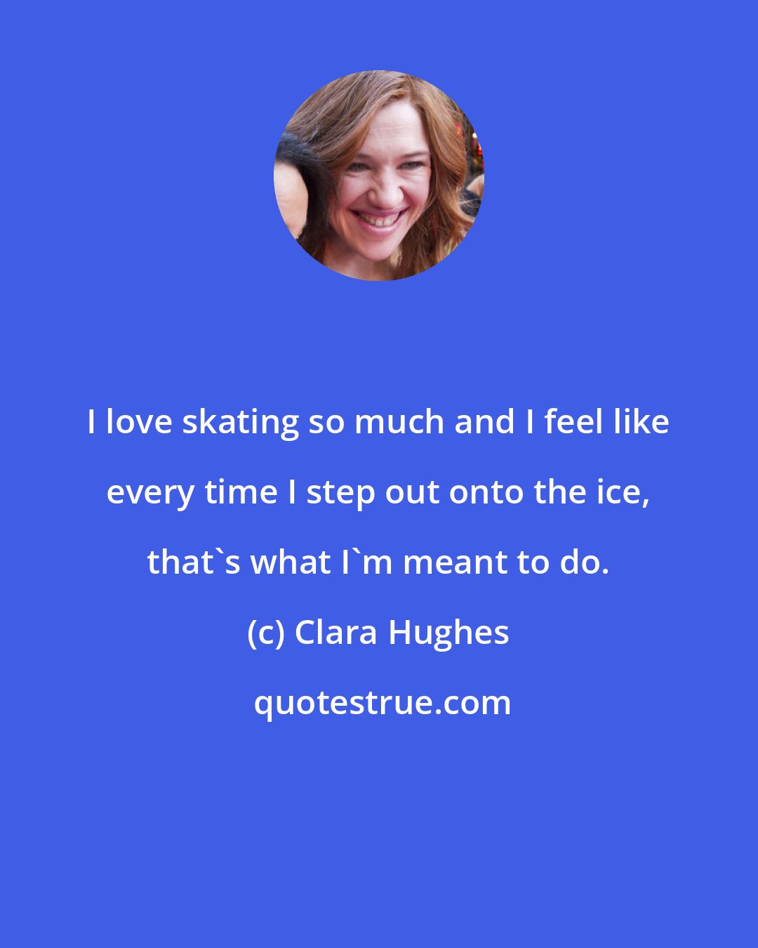 Clara Hughes: I love skating so much and I feel like every time I step out onto the ice, that's what I'm meant to do.