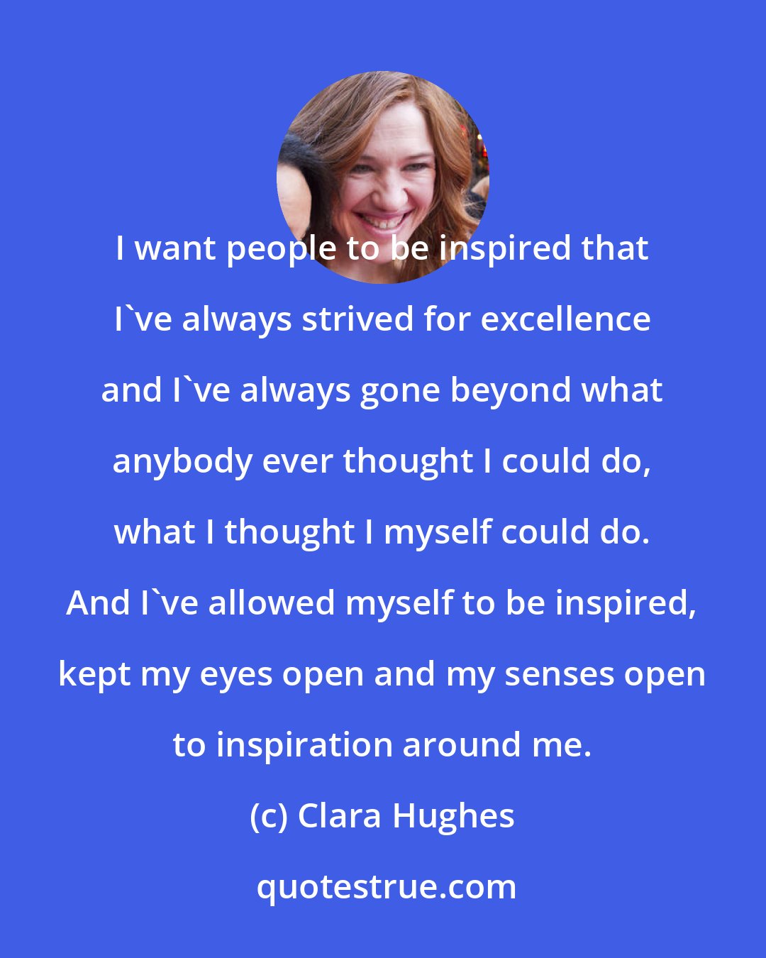 Clara Hughes: I want people to be inspired that I've always strived for excellence and I've always gone beyond what anybody ever thought I could do, what I thought I myself could do. And I've allowed myself to be inspired, kept my eyes open and my senses open to inspiration around me.