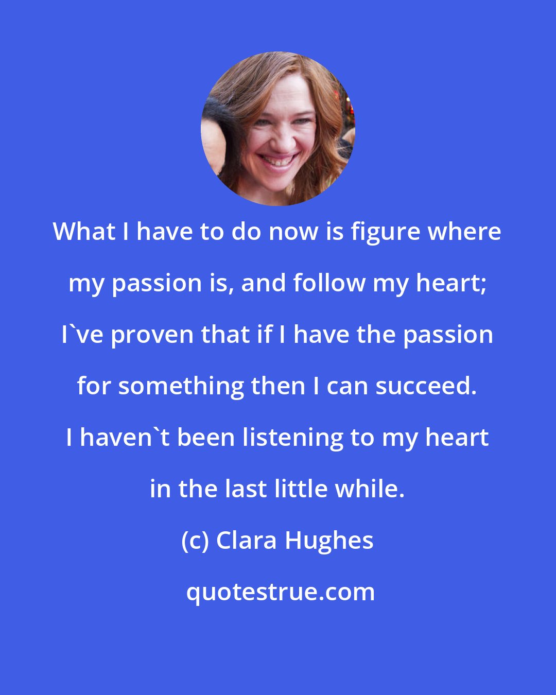 Clara Hughes: What I have to do now is figure where my passion is, and follow my heart; I've proven that if I have the passion for something then I can succeed. I haven't been listening to my heart in the last little while.