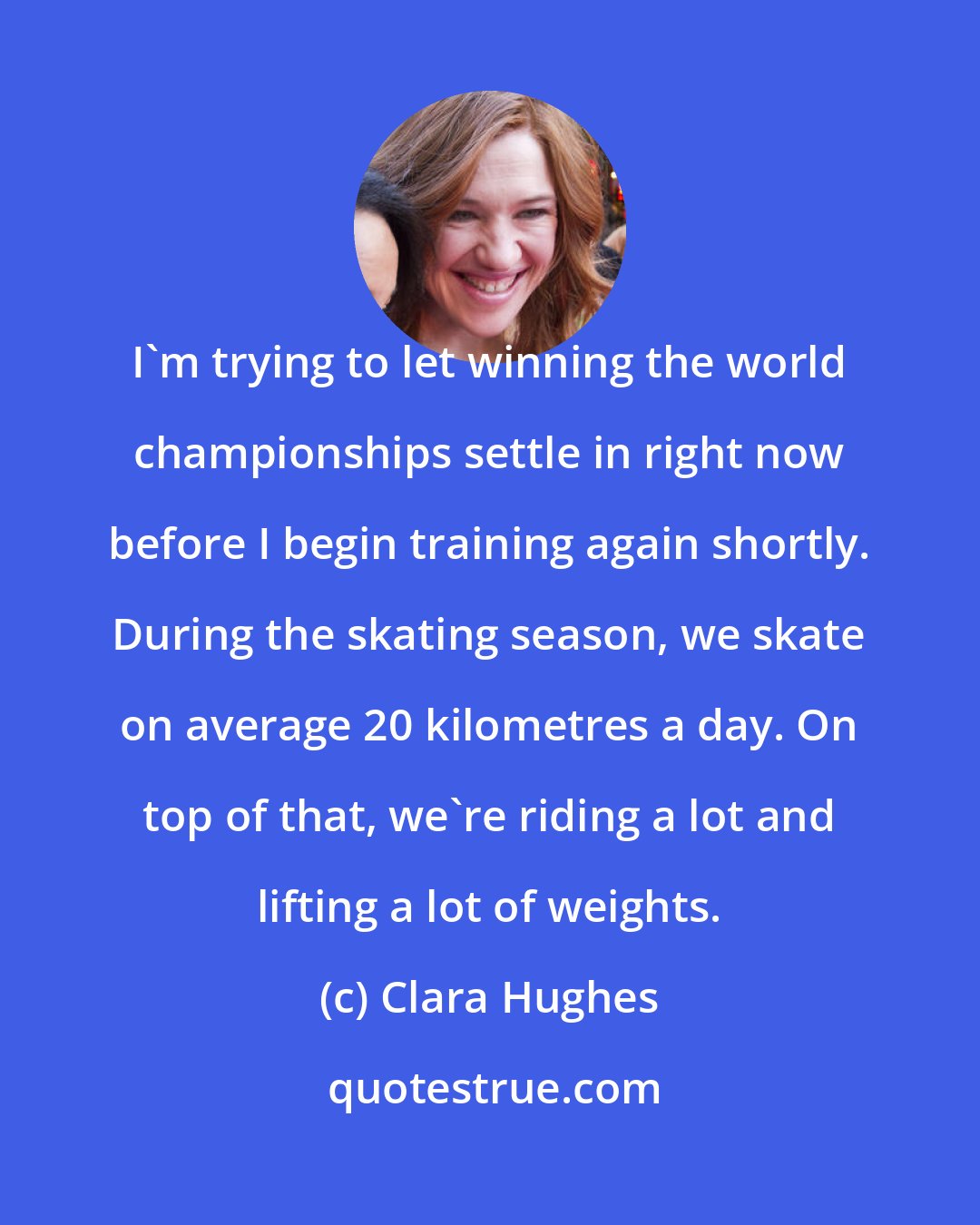 Clara Hughes: I'm trying to let winning the world championships settle in right now before I begin training again shortly. During the skating season, we skate on average 20 kilometres a day. On top of that, we're riding a lot and lifting a lot of weights.