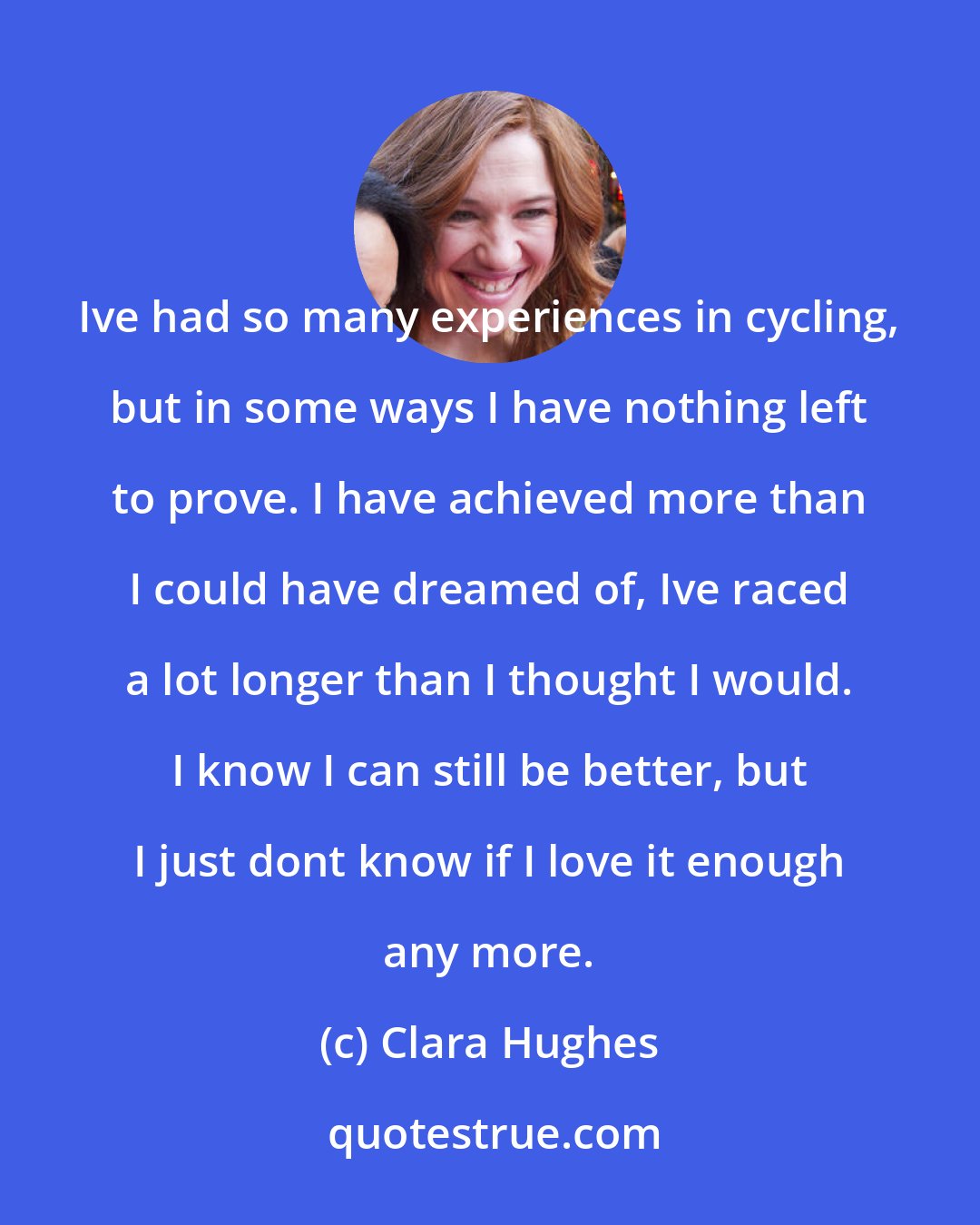 Clara Hughes: Ive had so many experiences in cycling, but in some ways I have nothing left to prove. I have achieved more than I could have dreamed of, Ive raced a lot longer than I thought I would. I know I can still be better, but I just dont know if I love it enough any more.