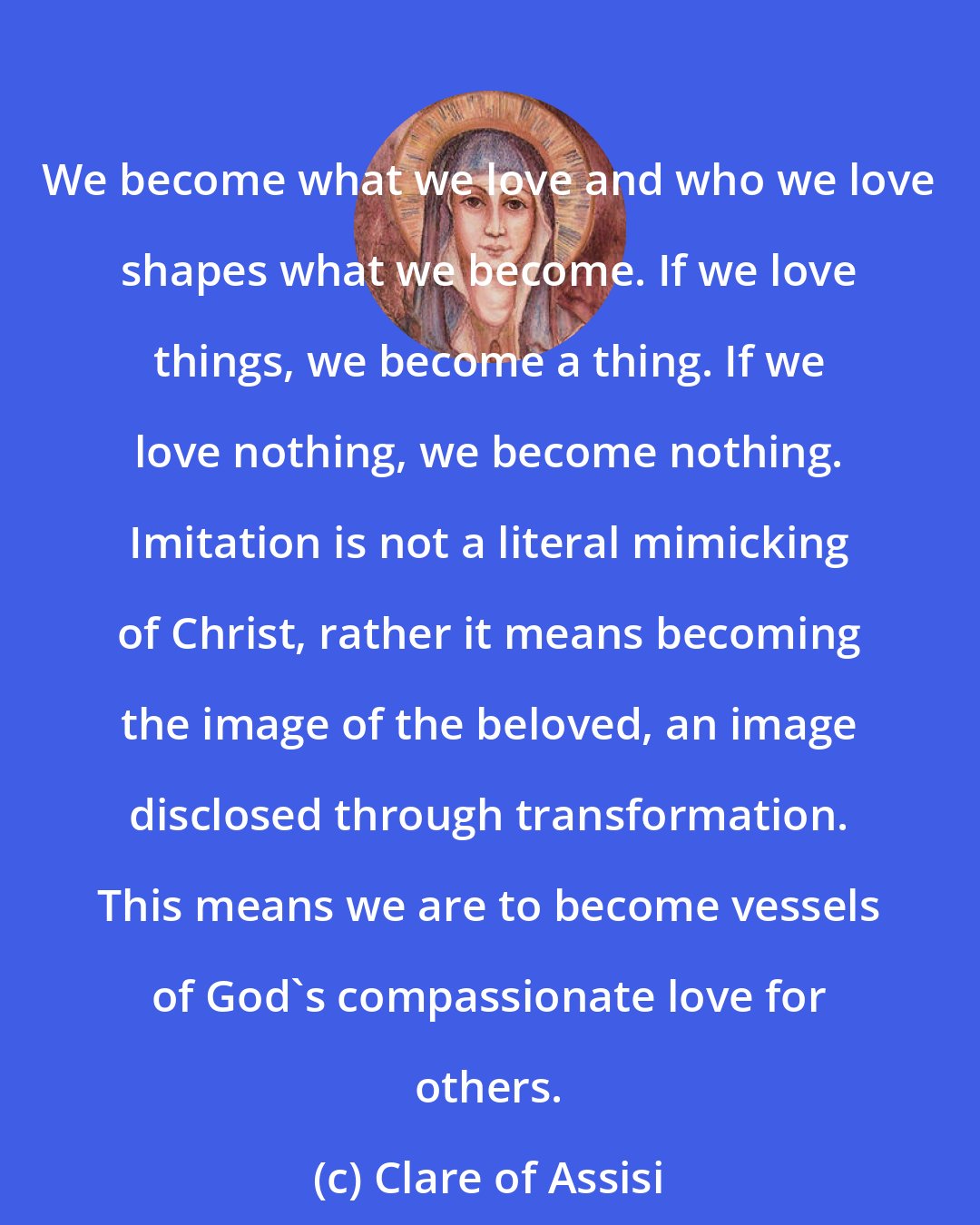 Clare of Assisi: We become what we love and who we love shapes what we become. If we love things, we become a thing. If we love nothing, we become nothing. Imitation is not a literal mimicking of Christ, rather it means becoming the image of the beloved, an image disclosed through transformation. This means we are to become vessels of God's compassionate love for others.