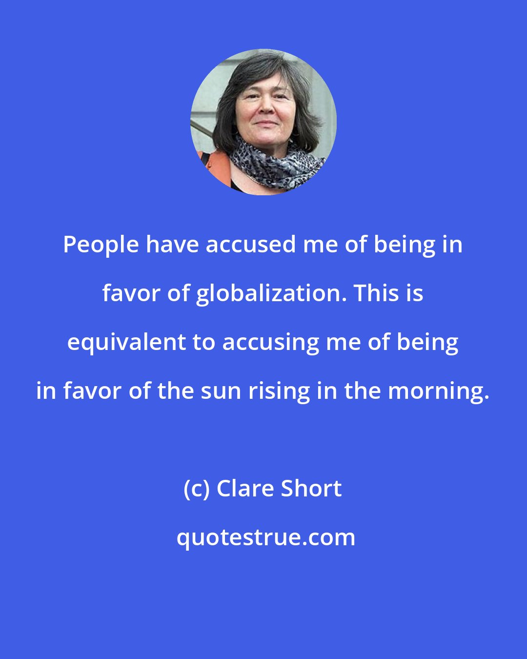 Clare Short: People have accused me of being in favor of globalization. This is equivalent to accusing me of being in favor of the sun rising in the morning.