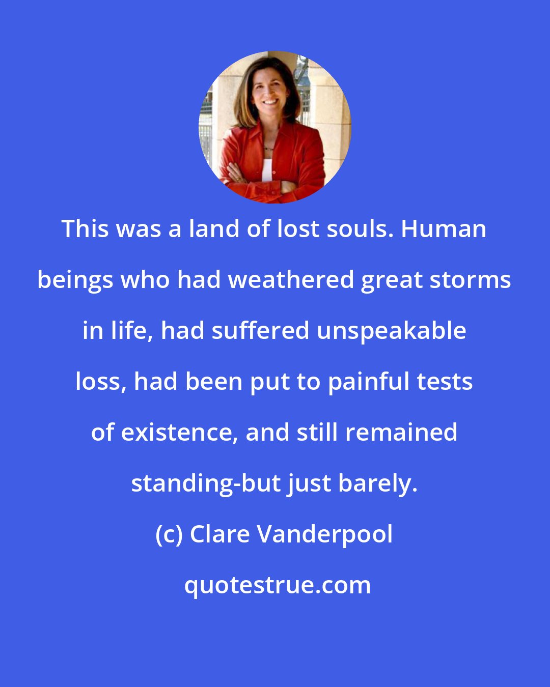 Clare Vanderpool: This was a land of lost souls. Human beings who had weathered great storms in life, had suffered unspeakable loss, had been put to painful tests of existence, and still remained standing-but just barely.